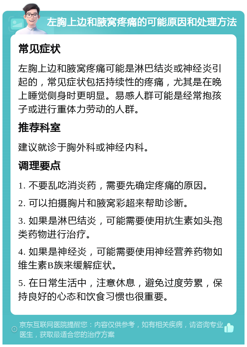 左胸上边和腋窝疼痛的可能原因和处理方法 常见症状 左胸上边和腋窝疼痛可能是淋巴结炎或神经炎引起的，常见症状包括持续性的疼痛，尤其是在晚上睡觉侧身时更明显。易感人群可能是经常抱孩子或进行重体力劳动的人群。 推荐科室 建议就诊于胸外科或神经内科。 调理要点 1. 不要乱吃消炎药，需要先确定疼痛的原因。 2. 可以拍摄胸片和腋窝彩超来帮助诊断。 3. 如果是淋巴结炎，可能需要使用抗生素如头孢类药物进行治疗。 4. 如果是神经炎，可能需要使用神经营养药物如维生素B族来缓解症状。 5. 在日常生活中，注意休息，避免过度劳累，保持良好的心态和饮食习惯也很重要。