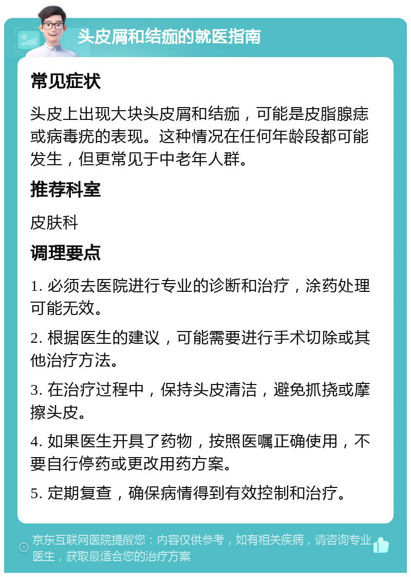 头皮屑和结痂的就医指南 常见症状 头皮上出现大块头皮屑和结痂，可能是皮脂腺痣或病毒疣的表现。这种情况在任何年龄段都可能发生，但更常见于中老年人群。 推荐科室 皮肤科 调理要点 1. 必须去医院进行专业的诊断和治疗，涂药处理可能无效。 2. 根据医生的建议，可能需要进行手术切除或其他治疗方法。 3. 在治疗过程中，保持头皮清洁，避免抓挠或摩擦头皮。 4. 如果医生开具了药物，按照医嘱正确使用，不要自行停药或更改用药方案。 5. 定期复查，确保病情得到有效控制和治疗。