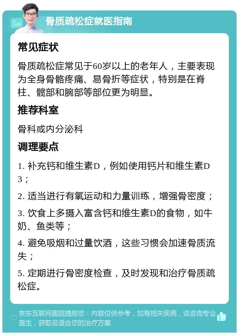 骨质疏松症就医指南 常见症状 骨质疏松症常见于60岁以上的老年人，主要表现为全身骨骼疼痛、易骨折等症状，特别是在脊柱、髋部和腕部等部位更为明显。 推荐科室 骨科或内分泌科 调理要点 1. 补充钙和维生素D，例如使用钙片和维生素D3； 2. 适当进行有氧运动和力量训练，增强骨密度； 3. 饮食上多摄入富含钙和维生素D的食物，如牛奶、鱼类等； 4. 避免吸烟和过量饮酒，这些习惯会加速骨质流失； 5. 定期进行骨密度检查，及时发现和治疗骨质疏松症。