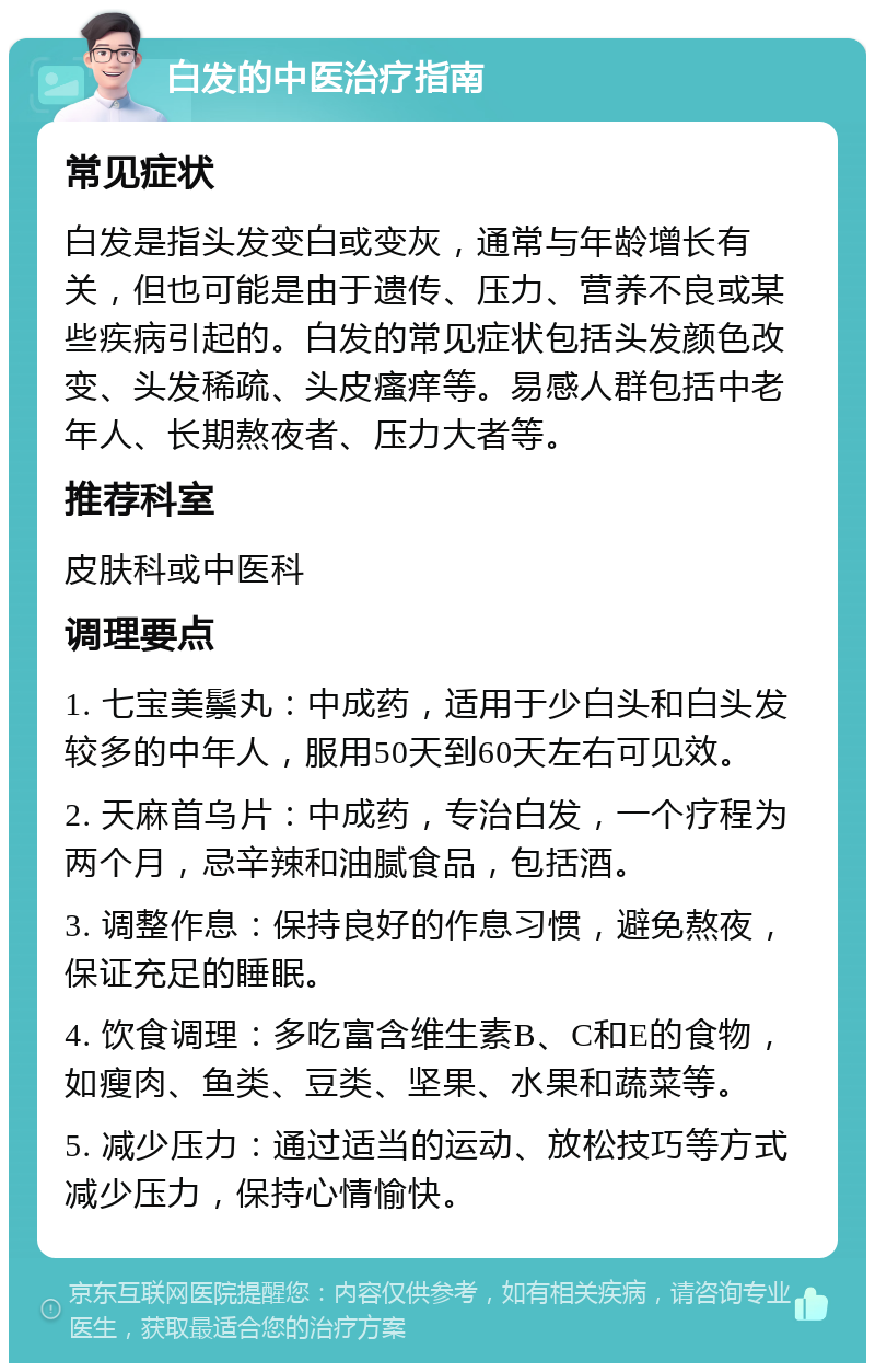 白发的中医治疗指南 常见症状 白发是指头发变白或变灰，通常与年龄增长有关，但也可能是由于遗传、压力、营养不良或某些疾病引起的。白发的常见症状包括头发颜色改变、头发稀疏、头皮瘙痒等。易感人群包括中老年人、长期熬夜者、压力大者等。 推荐科室 皮肤科或中医科 调理要点 1. 七宝美鬃丸：中成药，适用于少白头和白头发较多的中年人，服用50天到60天左右可见效。 2. 天麻首乌片：中成药，专治白发，一个疗程为两个月，忌辛辣和油腻食品，包括酒。 3. 调整作息：保持良好的作息习惯，避免熬夜，保证充足的睡眠。 4. 饮食调理：多吃富含维生素B、C和E的食物，如瘦肉、鱼类、豆类、坚果、水果和蔬菜等。 5. 减少压力：通过适当的运动、放松技巧等方式减少压力，保持心情愉快。