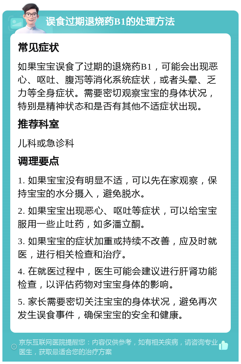 误食过期退烧药B1的处理方法 常见症状 如果宝宝误食了过期的退烧药B1，可能会出现恶心、呕吐、腹泻等消化系统症状，或者头晕、乏力等全身症状。需要密切观察宝宝的身体状况，特别是精神状态和是否有其他不适症状出现。 推荐科室 儿科或急诊科 调理要点 1. 如果宝宝没有明显不适，可以先在家观察，保持宝宝的水分摄入，避免脱水。 2. 如果宝宝出现恶心、呕吐等症状，可以给宝宝服用一些止吐药，如多潘立酮。 3. 如果宝宝的症状加重或持续不改善，应及时就医，进行相关检查和治疗。 4. 在就医过程中，医生可能会建议进行肝肾功能检查，以评估药物对宝宝身体的影响。 5. 家长需要密切关注宝宝的身体状况，避免再次发生误食事件，确保宝宝的安全和健康。