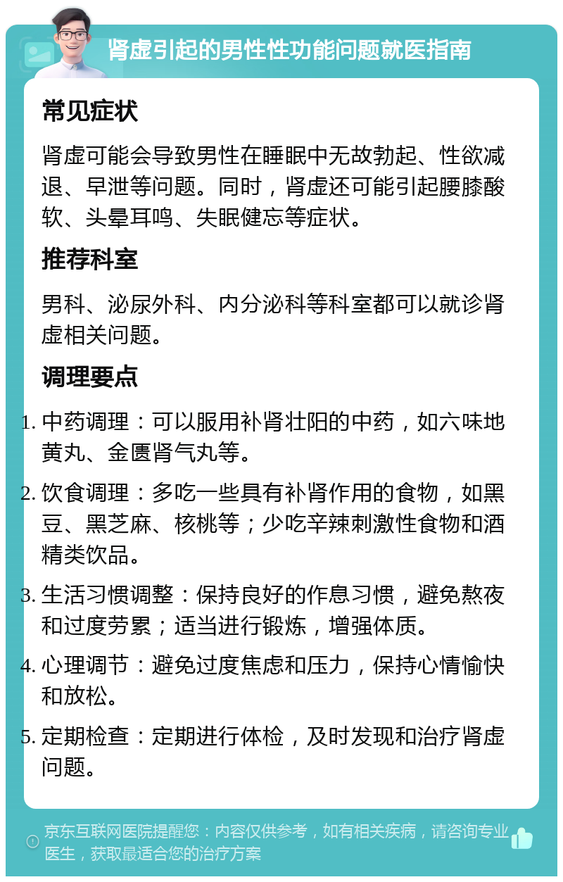 肾虚引起的男性性功能问题就医指南 常见症状 肾虚可能会导致男性在睡眠中无故勃起、性欲减退、早泄等问题。同时，肾虚还可能引起腰膝酸软、头晕耳鸣、失眠健忘等症状。 推荐科室 男科、泌尿外科、内分泌科等科室都可以就诊肾虚相关问题。 调理要点 中药调理：可以服用补肾壮阳的中药，如六味地黄丸、金匮肾气丸等。 饮食调理：多吃一些具有补肾作用的食物，如黑豆、黑芝麻、核桃等；少吃辛辣刺激性食物和酒精类饮品。 生活习惯调整：保持良好的作息习惯，避免熬夜和过度劳累；适当进行锻炼，增强体质。 心理调节：避免过度焦虑和压力，保持心情愉快和放松。 定期检查：定期进行体检，及时发现和治疗肾虚问题。