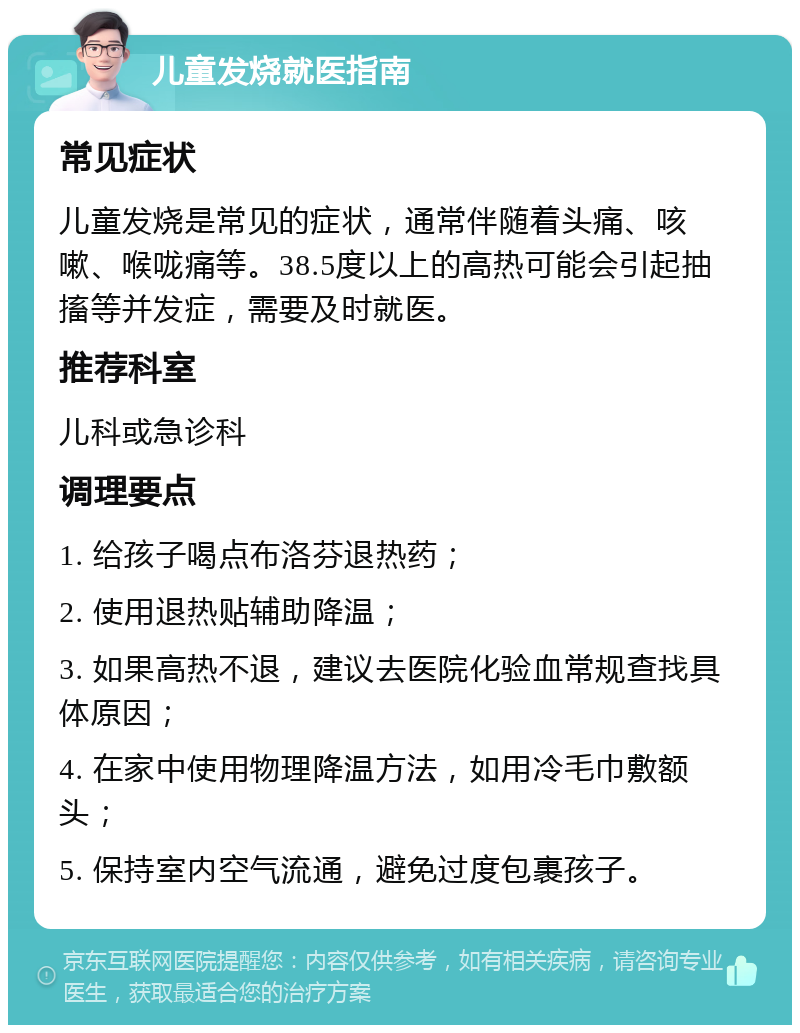 儿童发烧就医指南 常见症状 儿童发烧是常见的症状，通常伴随着头痛、咳嗽、喉咙痛等。38.5度以上的高热可能会引起抽搐等并发症，需要及时就医。 推荐科室 儿科或急诊科 调理要点 1. 给孩子喝点布洛芬退热药； 2. 使用退热贴辅助降温； 3. 如果高热不退，建议去医院化验血常规查找具体原因； 4. 在家中使用物理降温方法，如用冷毛巾敷额头； 5. 保持室内空气流通，避免过度包裹孩子。