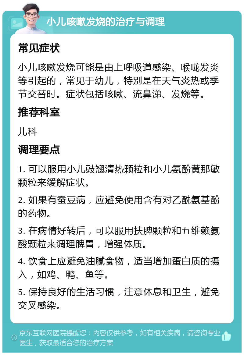 小儿咳嗽发烧的治疗与调理 常见症状 小儿咳嗽发烧可能是由上呼吸道感染、喉咙发炎等引起的，常见于幼儿，特别是在天气炎热或季节交替时。症状包括咳嗽、流鼻涕、发烧等。 推荐科室 儿科 调理要点 1. 可以服用小儿豉翘清热颗粒和小儿氨酚黄那敏颗粒来缓解症状。 2. 如果有蚕豆病，应避免使用含有对乙酰氨基酚的药物。 3. 在病情好转后，可以服用扶脾颗粒和五维赖氨酸颗粒来调理脾胃，增强体质。 4. 饮食上应避免油腻食物，适当增加蛋白质的摄入，如鸡、鸭、鱼等。 5. 保持良好的生活习惯，注意休息和卫生，避免交叉感染。