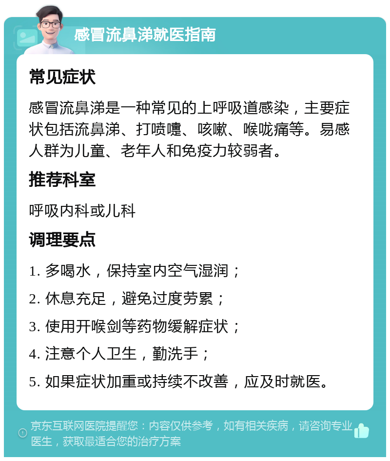 感冒流鼻涕就医指南 常见症状 感冒流鼻涕是一种常见的上呼吸道感染，主要症状包括流鼻涕、打喷嚏、咳嗽、喉咙痛等。易感人群为儿童、老年人和免疫力较弱者。 推荐科室 呼吸内科或儿科 调理要点 1. 多喝水，保持室内空气湿润； 2. 休息充足，避免过度劳累； 3. 使用开喉剑等药物缓解症状； 4. 注意个人卫生，勤洗手； 5. 如果症状加重或持续不改善，应及时就医。