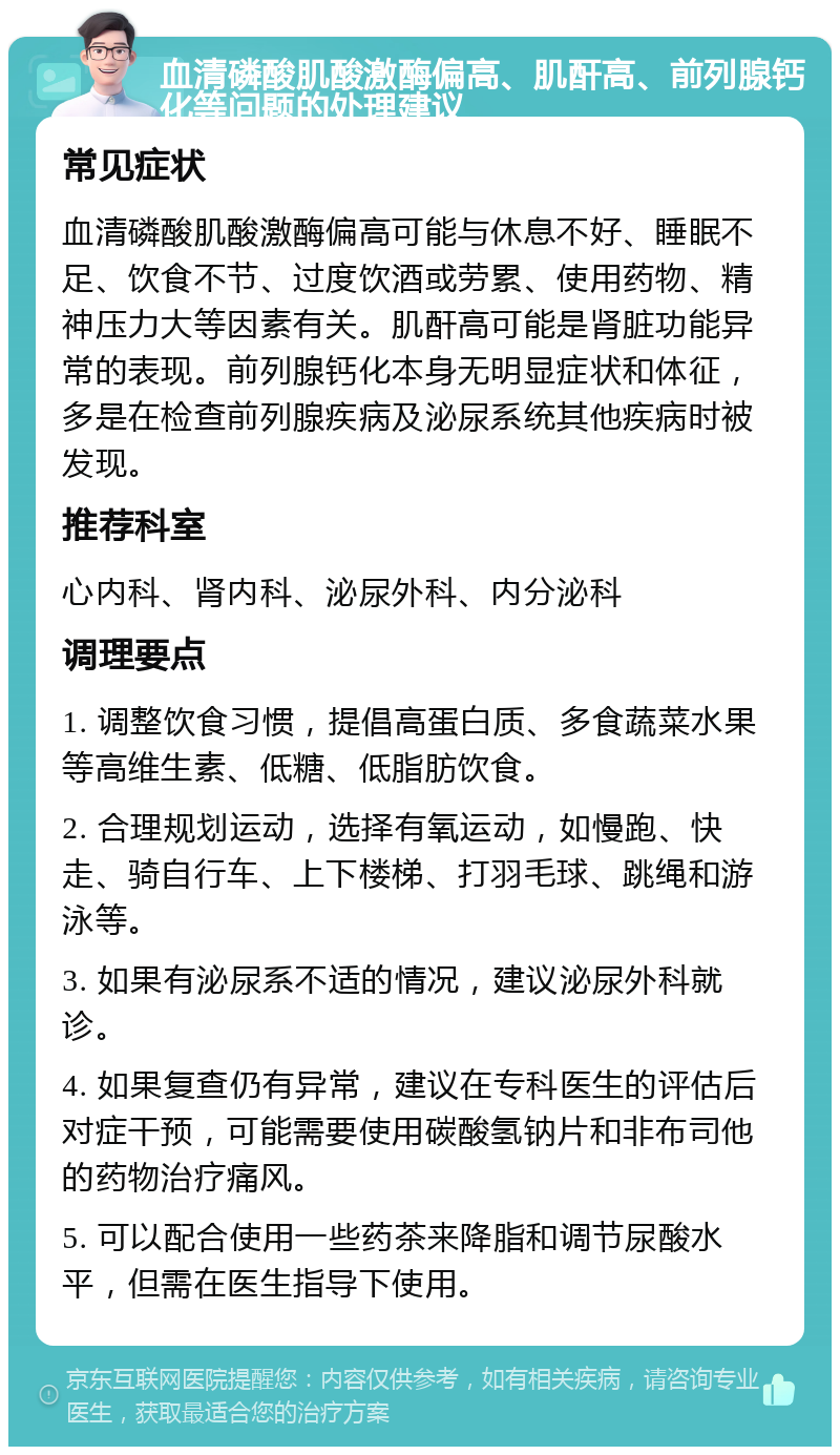 血清磷酸肌酸激酶偏高、肌酐高、前列腺钙化等问题的处理建议 常见症状 血清磷酸肌酸激酶偏高可能与休息不好、睡眠不足、饮食不节、过度饮酒或劳累、使用药物、精神压力大等因素有关。肌酐高可能是肾脏功能异常的表现。前列腺钙化本身无明显症状和体征，多是在检查前列腺疾病及泌尿系统其他疾病时被发现。 推荐科室 心内科、肾内科、泌尿外科、内分泌科 调理要点 1. 调整饮食习惯，提倡高蛋白质、多食蔬菜水果等高维生素、低糖、低脂肪饮食。 2. 合理规划运动，选择有氧运动，如慢跑、快走、骑自行车、上下楼梯、打羽毛球、跳绳和游泳等。 3. 如果有泌尿系不适的情况，建议泌尿外科就诊。 4. 如果复查仍有异常，建议在专科医生的评估后对症干预，可能需要使用碳酸氢钠片和非布司他的药物治疗痛风。 5. 可以配合使用一些药茶来降脂和调节尿酸水平，但需在医生指导下使用。