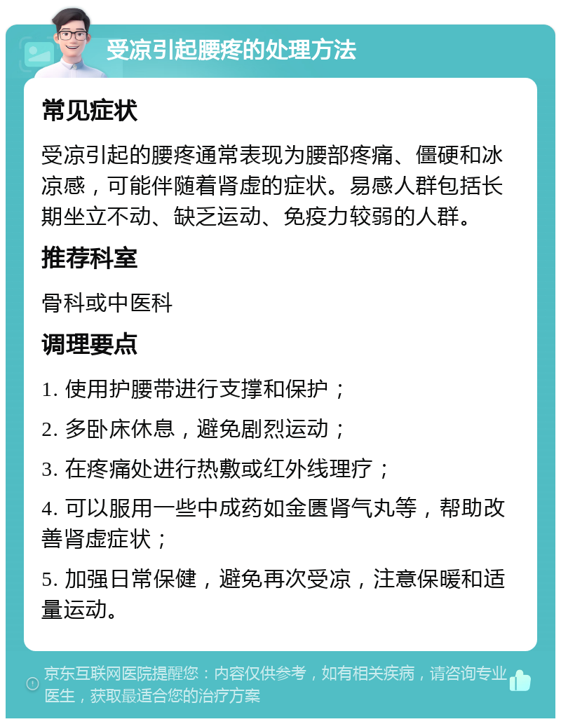 受凉引起腰疼的处理方法 常见症状 受凉引起的腰疼通常表现为腰部疼痛、僵硬和冰凉感，可能伴随着肾虚的症状。易感人群包括长期坐立不动、缺乏运动、免疫力较弱的人群。 推荐科室 骨科或中医科 调理要点 1. 使用护腰带进行支撑和保护； 2. 多卧床休息，避免剧烈运动； 3. 在疼痛处进行热敷或红外线理疗； 4. 可以服用一些中成药如金匮肾气丸等，帮助改善肾虚症状； 5. 加强日常保健，避免再次受凉，注意保暖和适量运动。