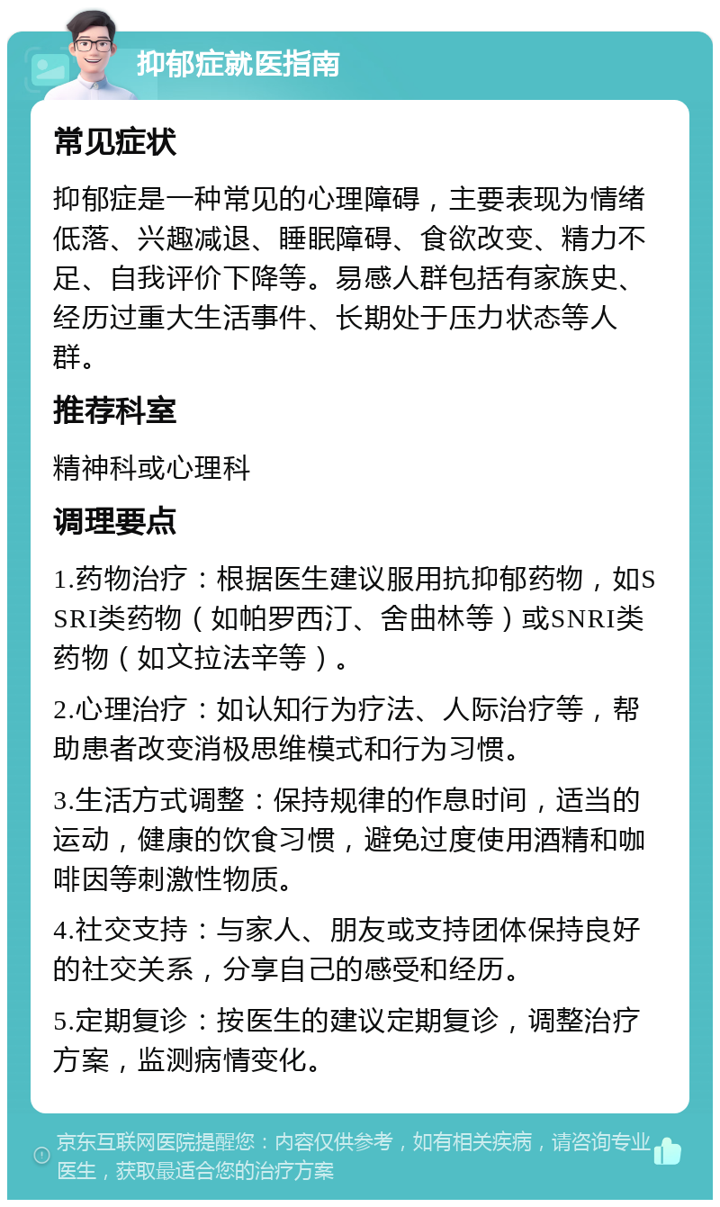 抑郁症就医指南 常见症状 抑郁症是一种常见的心理障碍，主要表现为情绪低落、兴趣减退、睡眠障碍、食欲改变、精力不足、自我评价下降等。易感人群包括有家族史、经历过重大生活事件、长期处于压力状态等人群。 推荐科室 精神科或心理科 调理要点 1.药物治疗：根据医生建议服用抗抑郁药物，如SSRI类药物（如帕罗西汀、舍曲林等）或SNRI类药物（如文拉法辛等）。 2.心理治疗：如认知行为疗法、人际治疗等，帮助患者改变消极思维模式和行为习惯。 3.生活方式调整：保持规律的作息时间，适当的运动，健康的饮食习惯，避免过度使用酒精和咖啡因等刺激性物质。 4.社交支持：与家人、朋友或支持团体保持良好的社交关系，分享自己的感受和经历。 5.定期复诊：按医生的建议定期复诊，调整治疗方案，监测病情变化。