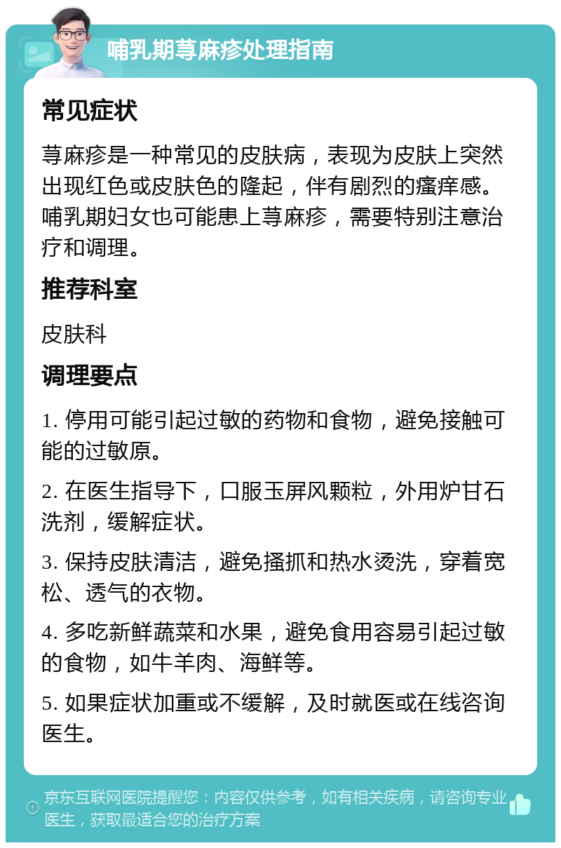 哺乳期荨麻疹处理指南 常见症状 荨麻疹是一种常见的皮肤病，表现为皮肤上突然出现红色或皮肤色的隆起，伴有剧烈的瘙痒感。哺乳期妇女也可能患上荨麻疹，需要特别注意治疗和调理。 推荐科室 皮肤科 调理要点 1. 停用可能引起过敏的药物和食物，避免接触可能的过敏原。 2. 在医生指导下，口服玉屏风颗粒，外用炉甘石洗剂，缓解症状。 3. 保持皮肤清洁，避免搔抓和热水烫洗，穿着宽松、透气的衣物。 4. 多吃新鲜蔬菜和水果，避免食用容易引起过敏的食物，如牛羊肉、海鲜等。 5. 如果症状加重或不缓解，及时就医或在线咨询医生。