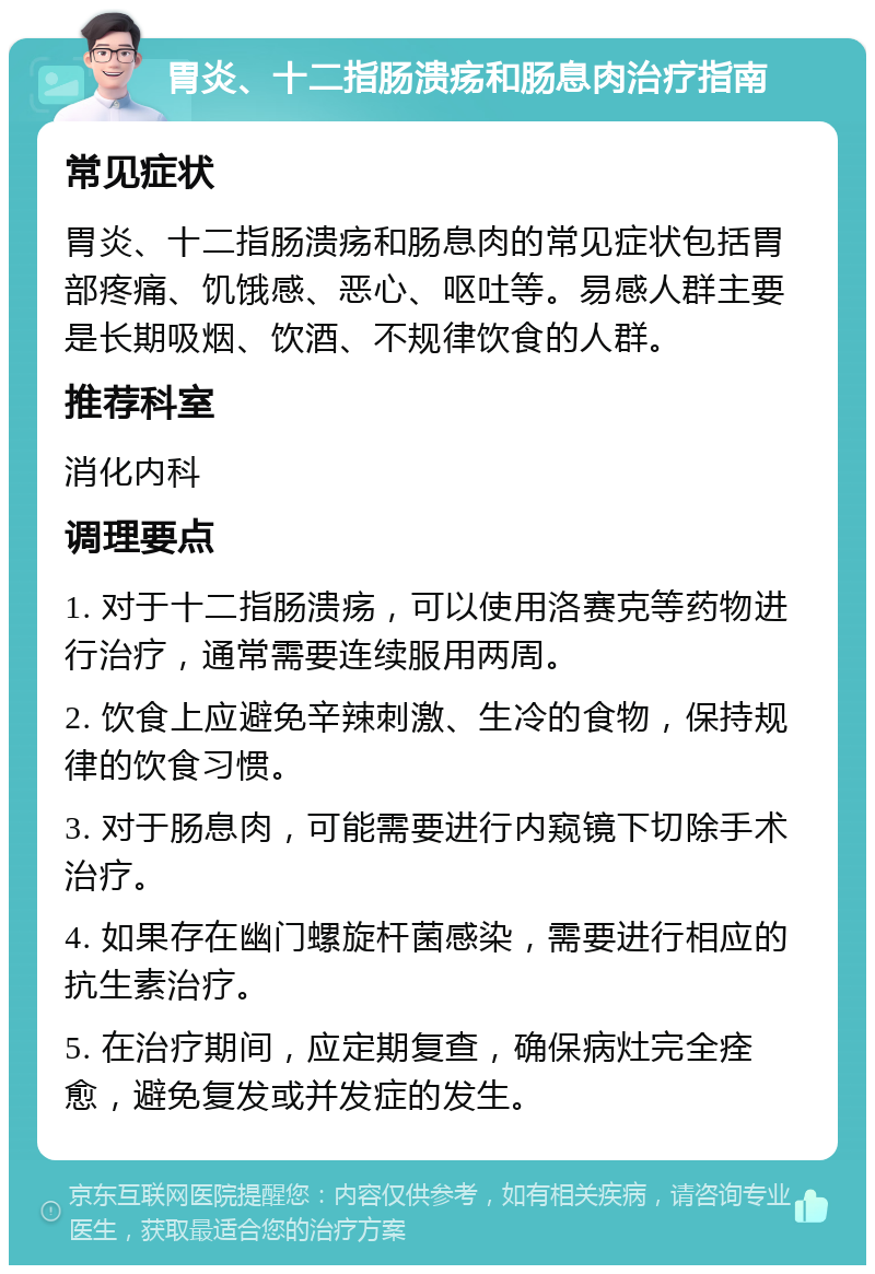 胃炎、十二指肠溃疡和肠息肉治疗指南 常见症状 胃炎、十二指肠溃疡和肠息肉的常见症状包括胃部疼痛、饥饿感、恶心、呕吐等。易感人群主要是长期吸烟、饮酒、不规律饮食的人群。 推荐科室 消化内科 调理要点 1. 对于十二指肠溃疡，可以使用洛赛克等药物进行治疗，通常需要连续服用两周。 2. 饮食上应避免辛辣刺激、生冷的食物，保持规律的饮食习惯。 3. 对于肠息肉，可能需要进行内窥镜下切除手术治疗。 4. 如果存在幽门螺旋杆菌感染，需要进行相应的抗生素治疗。 5. 在治疗期间，应定期复查，确保病灶完全痊愈，避免复发或并发症的发生。