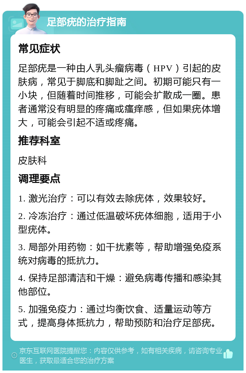 足部疣的治疗指南 常见症状 足部疣是一种由人乳头瘤病毒（HPV）引起的皮肤病，常见于脚底和脚趾之间。初期可能只有一小块，但随着时间推移，可能会扩散成一圈。患者通常没有明显的疼痛或瘙痒感，但如果疣体增大，可能会引起不适或疼痛。 推荐科室 皮肤科 调理要点 1. 激光治疗：可以有效去除疣体，效果较好。 2. 冷冻治疗：通过低温破坏疣体细胞，适用于小型疣体。 3. 局部外用药物：如干扰素等，帮助增强免疫系统对病毒的抵抗力。 4. 保持足部清洁和干燥：避免病毒传播和感染其他部位。 5. 加强免疫力：通过均衡饮食、适量运动等方式，提高身体抵抗力，帮助预防和治疗足部疣。