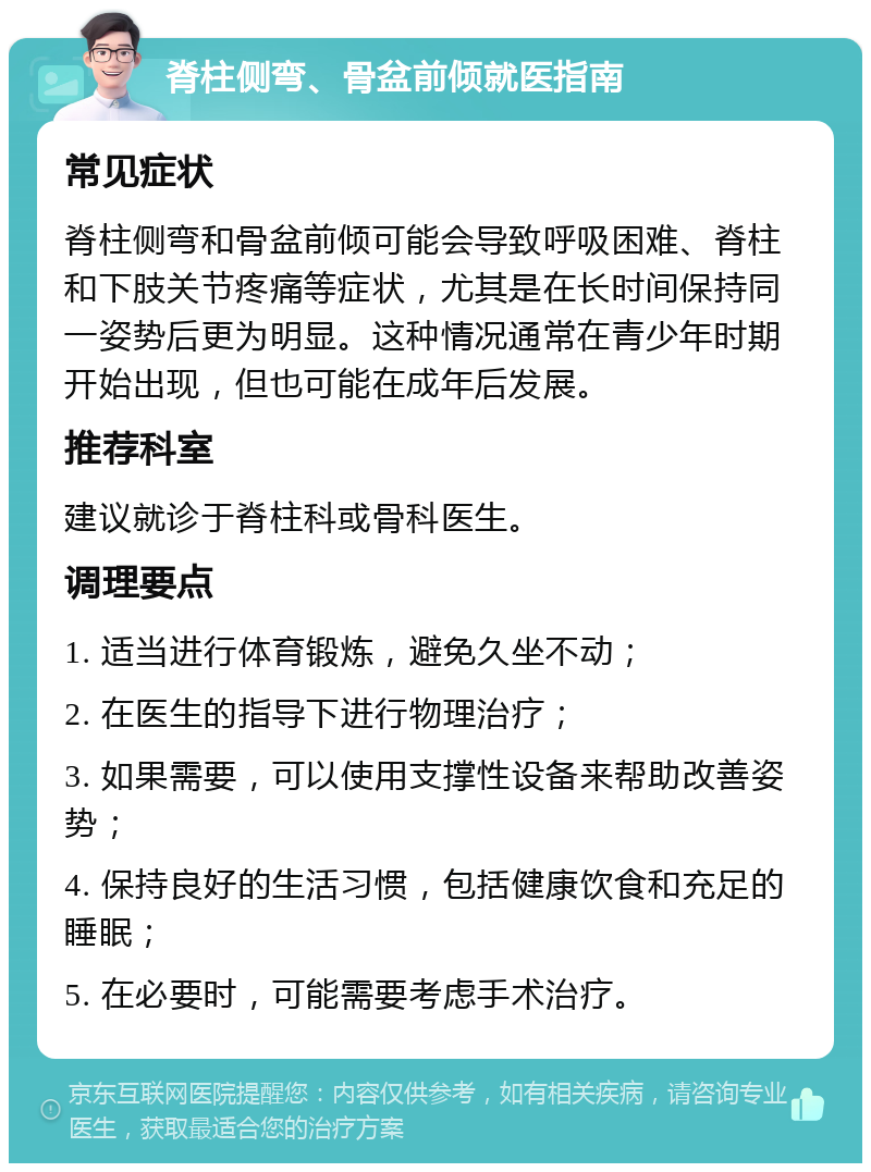 脊柱侧弯、骨盆前倾就医指南 常见症状 脊柱侧弯和骨盆前倾可能会导致呼吸困难、脊柱和下肢关节疼痛等症状，尤其是在长时间保持同一姿势后更为明显。这种情况通常在青少年时期开始出现，但也可能在成年后发展。 推荐科室 建议就诊于脊柱科或骨科医生。 调理要点 1. 适当进行体育锻炼，避免久坐不动； 2. 在医生的指导下进行物理治疗； 3. 如果需要，可以使用支撑性设备来帮助改善姿势； 4. 保持良好的生活习惯，包括健康饮食和充足的睡眠； 5. 在必要时，可能需要考虑手术治疗。