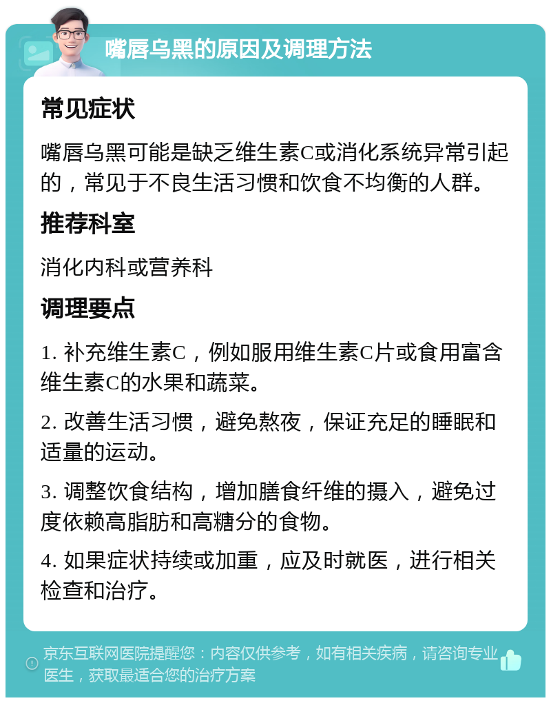 嘴唇乌黑的原因及调理方法 常见症状 嘴唇乌黑可能是缺乏维生素C或消化系统异常引起的，常见于不良生活习惯和饮食不均衡的人群。 推荐科室 消化内科或营养科 调理要点 1. 补充维生素C，例如服用维生素C片或食用富含维生素C的水果和蔬菜。 2. 改善生活习惯，避免熬夜，保证充足的睡眠和适量的运动。 3. 调整饮食结构，增加膳食纤维的摄入，避免过度依赖高脂肪和高糖分的食物。 4. 如果症状持续或加重，应及时就医，进行相关检查和治疗。