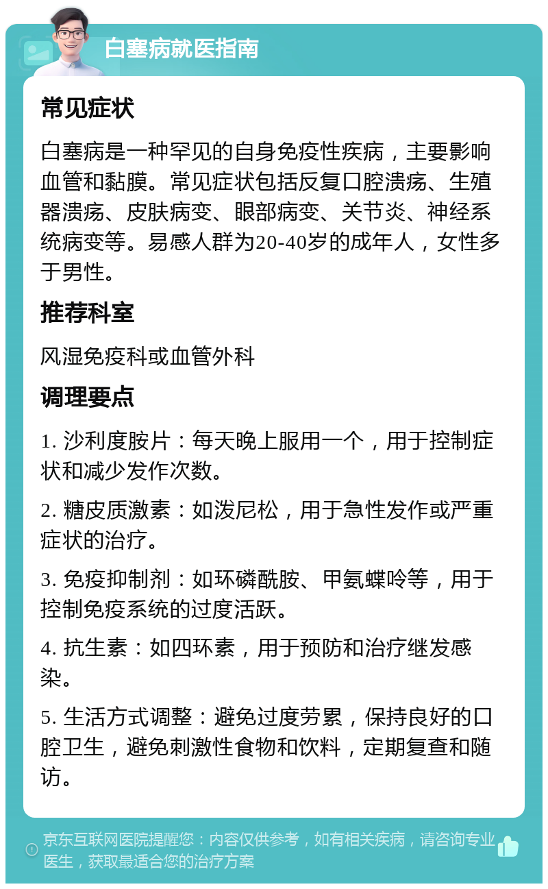 白塞病就医指南 常见症状 白塞病是一种罕见的自身免疫性疾病，主要影响血管和黏膜。常见症状包括反复口腔溃疡、生殖器溃疡、皮肤病变、眼部病变、关节炎、神经系统病变等。易感人群为20-40岁的成年人，女性多于男性。 推荐科室 风湿免疫科或血管外科 调理要点 1. 沙利度胺片：每天晚上服用一个，用于控制症状和减少发作次数。 2. 糖皮质激素：如泼尼松，用于急性发作或严重症状的治疗。 3. 免疫抑制剂：如环磷酰胺、甲氨蝶呤等，用于控制免疫系统的过度活跃。 4. 抗生素：如四环素，用于预防和治疗继发感染。 5. 生活方式调整：避免过度劳累，保持良好的口腔卫生，避免刺激性食物和饮料，定期复查和随访。