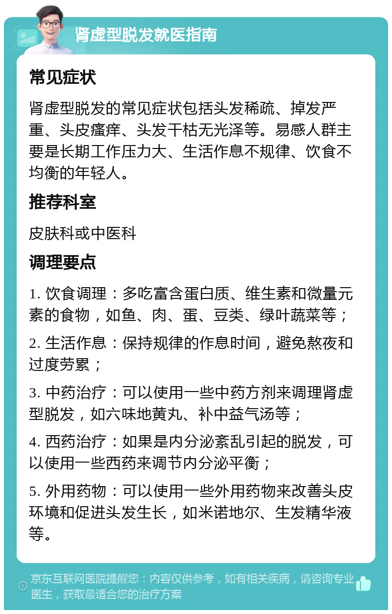 肾虚型脱发就医指南 常见症状 肾虚型脱发的常见症状包括头发稀疏、掉发严重、头皮瘙痒、头发干枯无光泽等。易感人群主要是长期工作压力大、生活作息不规律、饮食不均衡的年轻人。 推荐科室 皮肤科或中医科 调理要点 1. 饮食调理：多吃富含蛋白质、维生素和微量元素的食物，如鱼、肉、蛋、豆类、绿叶蔬菜等； 2. 生活作息：保持规律的作息时间，避免熬夜和过度劳累； 3. 中药治疗：可以使用一些中药方剂来调理肾虚型脱发，如六味地黄丸、补中益气汤等； 4. 西药治疗：如果是内分泌紊乱引起的脱发，可以使用一些西药来调节内分泌平衡； 5. 外用药物：可以使用一些外用药物来改善头皮环境和促进头发生长，如米诺地尔、生发精华液等。