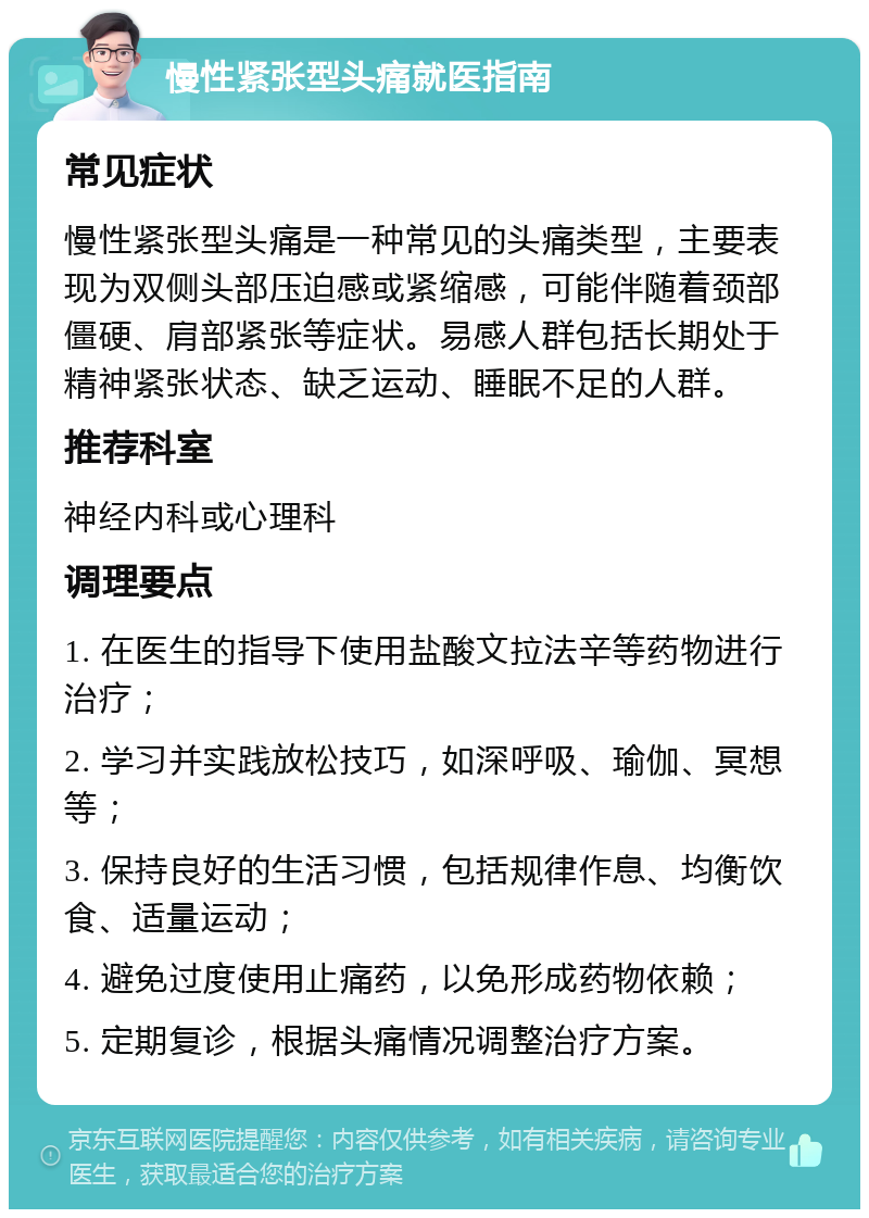 慢性紧张型头痛就医指南 常见症状 慢性紧张型头痛是一种常见的头痛类型，主要表现为双侧头部压迫感或紧缩感，可能伴随着颈部僵硬、肩部紧张等症状。易感人群包括长期处于精神紧张状态、缺乏运动、睡眠不足的人群。 推荐科室 神经内科或心理科 调理要点 1. 在医生的指导下使用盐酸文拉法辛等药物进行治疗； 2. 学习并实践放松技巧，如深呼吸、瑜伽、冥想等； 3. 保持良好的生活习惯，包括规律作息、均衡饮食、适量运动； 4. 避免过度使用止痛药，以免形成药物依赖； 5. 定期复诊，根据头痛情况调整治疗方案。