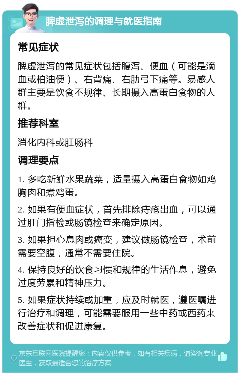 脾虚泄泻的调理与就医指南 常见症状 脾虚泄泻的常见症状包括腹泻、便血（可能是滴血或柏油便）、右背痛、右肋弓下痛等。易感人群主要是饮食不规律、长期摄入高蛋白食物的人群。 推荐科室 消化内科或肛肠科 调理要点 1. 多吃新鲜水果蔬菜，适量摄入高蛋白食物如鸡胸肉和煮鸡蛋。 2. 如果有便血症状，首先排除痔疮出血，可以通过肛门指检或肠镜检查来确定原因。 3. 如果担心息肉或癌变，建议做肠镜检查，术前需要空腹，通常不需要住院。 4. 保持良好的饮食习惯和规律的生活作息，避免过度劳累和精神压力。 5. 如果症状持续或加重，应及时就医，遵医嘱进行治疗和调理，可能需要服用一些中药或西药来改善症状和促进康复。