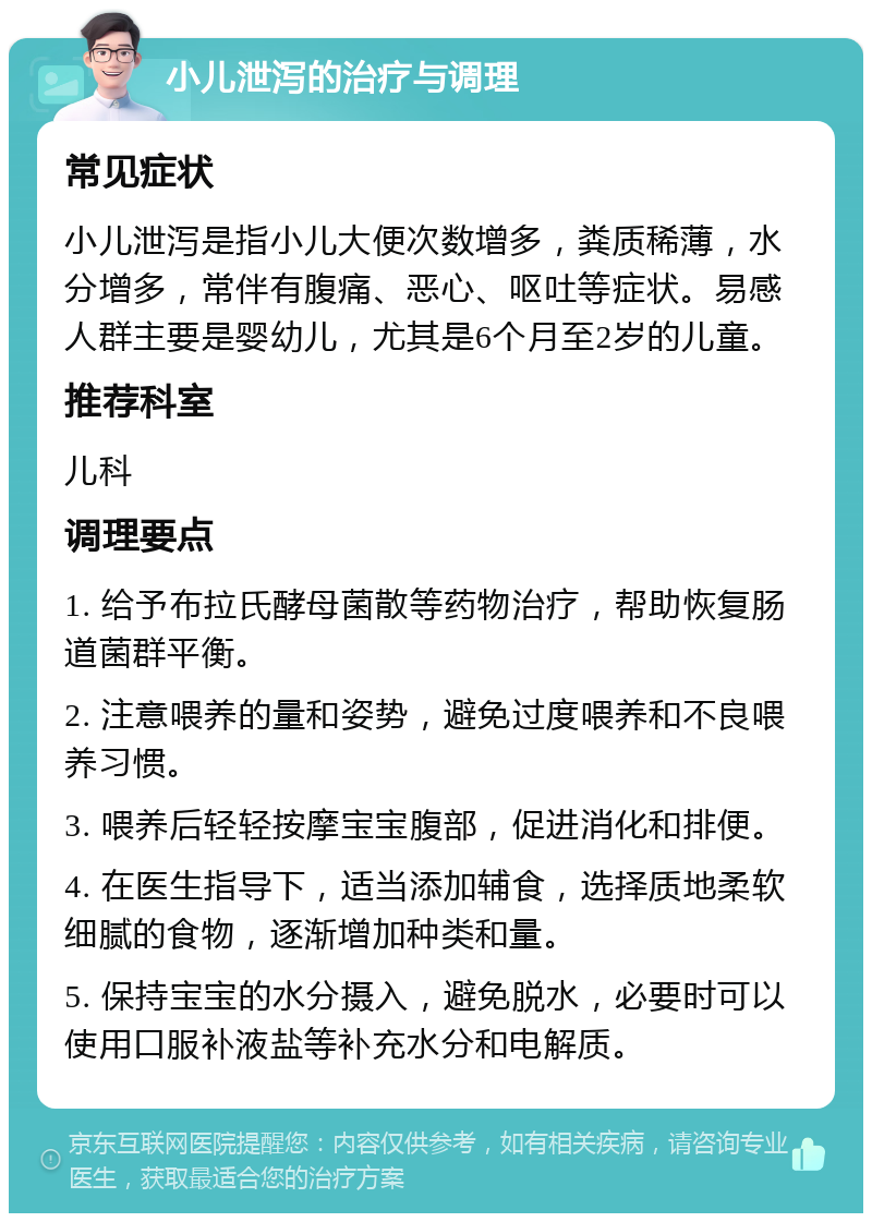 小儿泄泻的治疗与调理 常见症状 小儿泄泻是指小儿大便次数增多，粪质稀薄，水分增多，常伴有腹痛、恶心、呕吐等症状。易感人群主要是婴幼儿，尤其是6个月至2岁的儿童。 推荐科室 儿科 调理要点 1. 给予布拉氏酵母菌散等药物治疗，帮助恢复肠道菌群平衡。 2. 注意喂养的量和姿势，避免过度喂养和不良喂养习惯。 3. 喂养后轻轻按摩宝宝腹部，促进消化和排便。 4. 在医生指导下，适当添加辅食，选择质地柔软细腻的食物，逐渐增加种类和量。 5. 保持宝宝的水分摄入，避免脱水，必要时可以使用口服补液盐等补充水分和电解质。