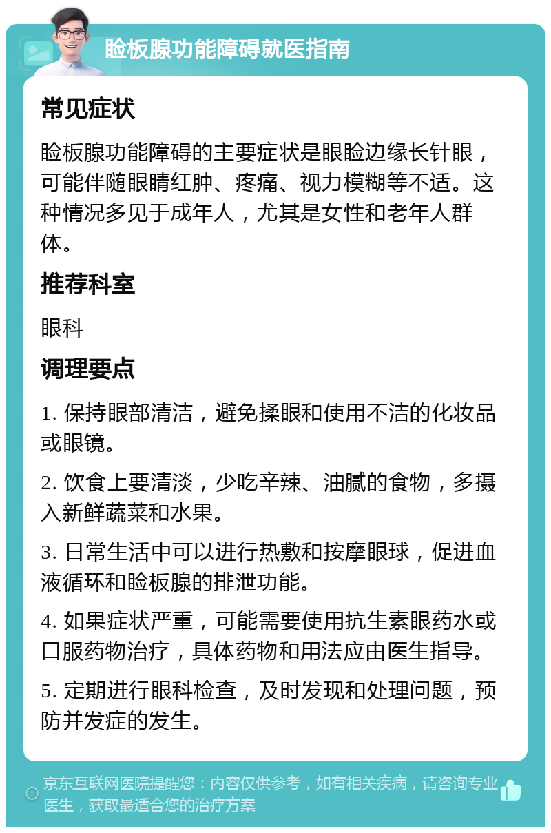 睑板腺功能障碍就医指南 常见症状 睑板腺功能障碍的主要症状是眼睑边缘长针眼，可能伴随眼睛红肿、疼痛、视力模糊等不适。这种情况多见于成年人，尤其是女性和老年人群体。 推荐科室 眼科 调理要点 1. 保持眼部清洁，避免揉眼和使用不洁的化妆品或眼镜。 2. 饮食上要清淡，少吃辛辣、油腻的食物，多摄入新鲜蔬菜和水果。 3. 日常生活中可以进行热敷和按摩眼球，促进血液循环和睑板腺的排泄功能。 4. 如果症状严重，可能需要使用抗生素眼药水或口服药物治疗，具体药物和用法应由医生指导。 5. 定期进行眼科检查，及时发现和处理问题，预防并发症的发生。