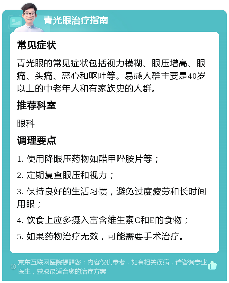 青光眼治疗指南 常见症状 青光眼的常见症状包括视力模糊、眼压增高、眼痛、头痛、恶心和呕吐等。易感人群主要是40岁以上的中老年人和有家族史的人群。 推荐科室 眼科 调理要点 1. 使用降眼压药物如醋甲唑胺片等； 2. 定期复查眼压和视力； 3. 保持良好的生活习惯，避免过度疲劳和长时间用眼； 4. 饮食上应多摄入富含维生素C和E的食物； 5. 如果药物治疗无效，可能需要手术治疗。