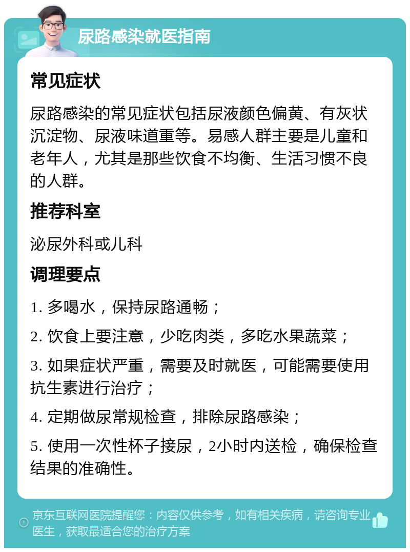 尿路感染就医指南 常见症状 尿路感染的常见症状包括尿液颜色偏黄、有灰状沉淀物、尿液味道重等。易感人群主要是儿童和老年人，尤其是那些饮食不均衡、生活习惯不良的人群。 推荐科室 泌尿外科或儿科 调理要点 1. 多喝水，保持尿路通畅； 2. 饮食上要注意，少吃肉类，多吃水果蔬菜； 3. 如果症状严重，需要及时就医，可能需要使用抗生素进行治疗； 4. 定期做尿常规检查，排除尿路感染； 5. 使用一次性杯子接尿，2小时内送检，确保检查结果的准确性。