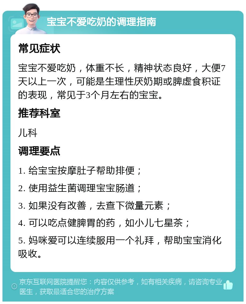 宝宝不爱吃奶的调理指南 常见症状 宝宝不爱吃奶，体重不长，精神状态良好，大便7天以上一次，可能是生理性厌奶期或脾虚食积证的表现，常见于3个月左右的宝宝。 推荐科室 儿科 调理要点 1. 给宝宝按摩肚子帮助排便； 2. 使用益生菌调理宝宝肠道； 3. 如果没有改善，去查下微量元素； 4. 可以吃点健脾胃的药，如小儿七星茶； 5. 妈咪爱可以连续服用一个礼拜，帮助宝宝消化吸收。