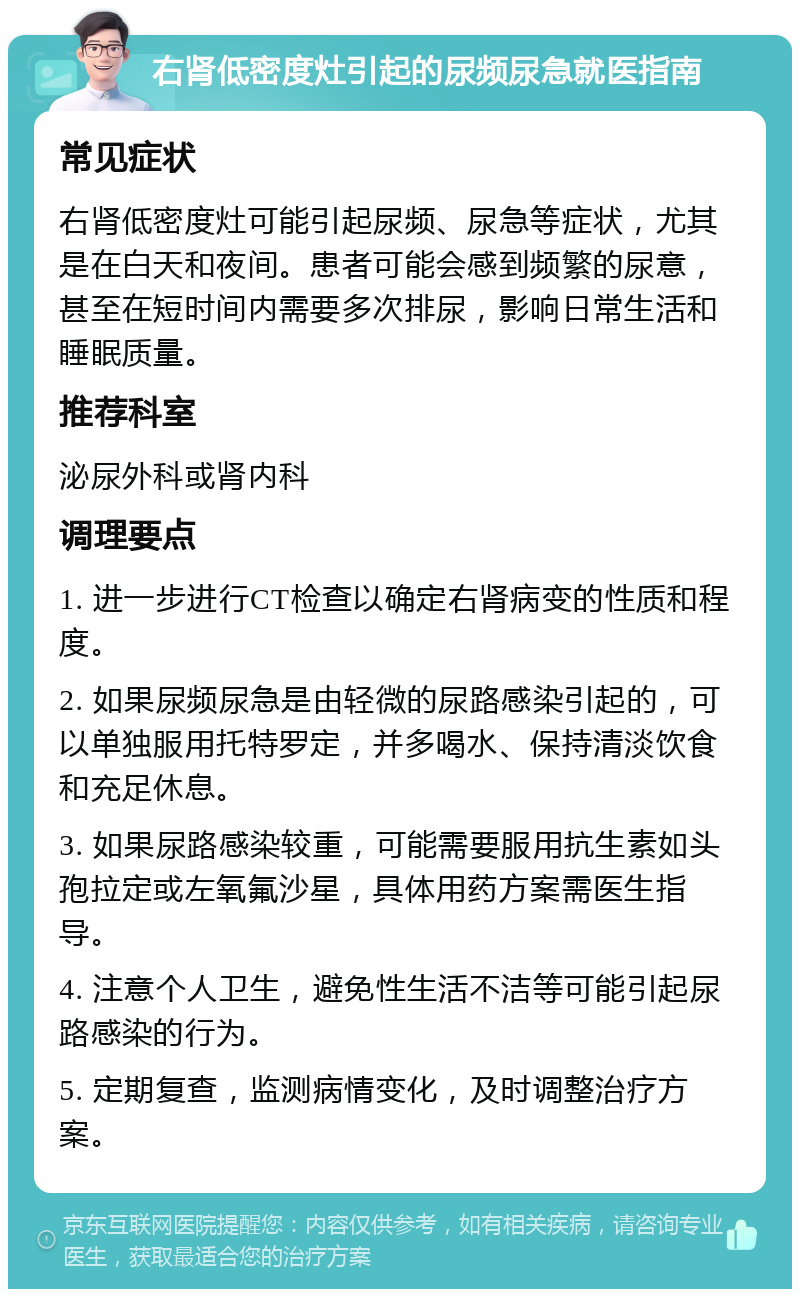 右肾低密度灶引起的尿频尿急就医指南 常见症状 右肾低密度灶可能引起尿频、尿急等症状，尤其是在白天和夜间。患者可能会感到频繁的尿意，甚至在短时间内需要多次排尿，影响日常生活和睡眠质量。 推荐科室 泌尿外科或肾内科 调理要点 1. 进一步进行CT检查以确定右肾病变的性质和程度。 2. 如果尿频尿急是由轻微的尿路感染引起的，可以单独服用托特罗定，并多喝水、保持清淡饮食和充足休息。 3. 如果尿路感染较重，可能需要服用抗生素如头孢拉定或左氧氟沙星，具体用药方案需医生指导。 4. 注意个人卫生，避免性生活不洁等可能引起尿路感染的行为。 5. 定期复查，监测病情变化，及时调整治疗方案。