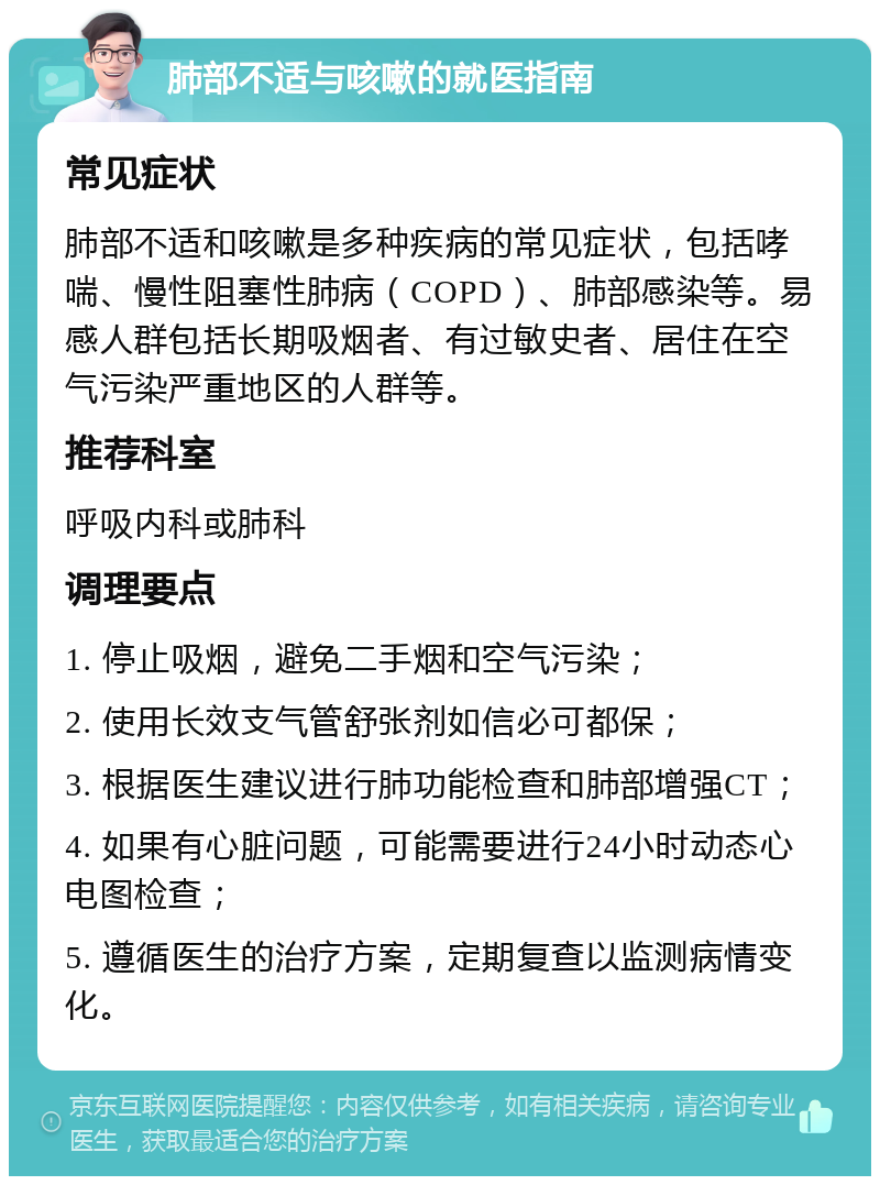 肺部不适与咳嗽的就医指南 常见症状 肺部不适和咳嗽是多种疾病的常见症状，包括哮喘、慢性阻塞性肺病（COPD）、肺部感染等。易感人群包括长期吸烟者、有过敏史者、居住在空气污染严重地区的人群等。 推荐科室 呼吸内科或肺科 调理要点 1. 停止吸烟，避免二手烟和空气污染； 2. 使用长效支气管舒张剂如信必可都保； 3. 根据医生建议进行肺功能检查和肺部增强CT； 4. 如果有心脏问题，可能需要进行24小时动态心电图检查； 5. 遵循医生的治疗方案，定期复查以监测病情变化。