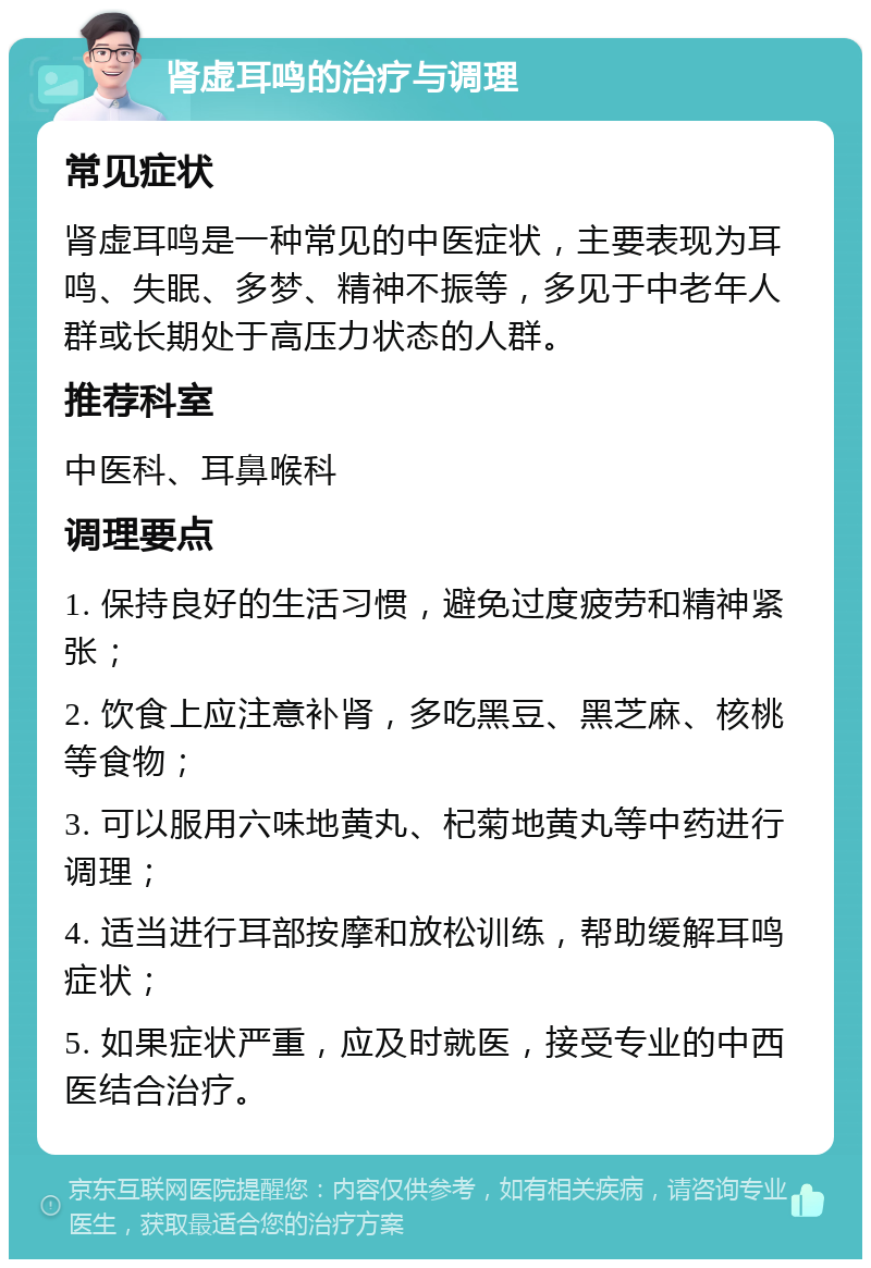 肾虚耳鸣的治疗与调理 常见症状 肾虚耳鸣是一种常见的中医症状，主要表现为耳鸣、失眠、多梦、精神不振等，多见于中老年人群或长期处于高压力状态的人群。 推荐科室 中医科、耳鼻喉科 调理要点 1. 保持良好的生活习惯，避免过度疲劳和精神紧张； 2. 饮食上应注意补肾，多吃黑豆、黑芝麻、核桃等食物； 3. 可以服用六味地黄丸、杞菊地黄丸等中药进行调理； 4. 适当进行耳部按摩和放松训练，帮助缓解耳鸣症状； 5. 如果症状严重，应及时就医，接受专业的中西医结合治疗。