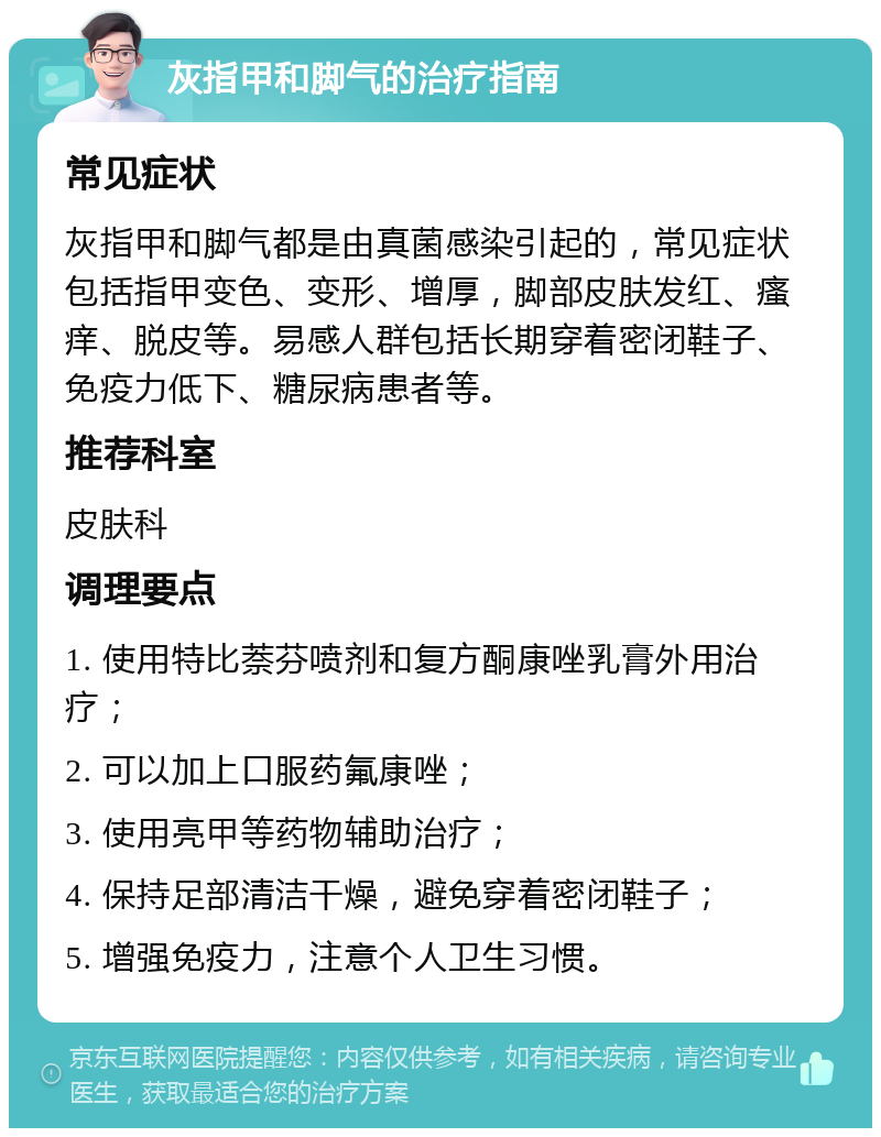 灰指甲和脚气的治疗指南 常见症状 灰指甲和脚气都是由真菌感染引起的，常见症状包括指甲变色、变形、增厚，脚部皮肤发红、瘙痒、脱皮等。易感人群包括长期穿着密闭鞋子、免疫力低下、糖尿病患者等。 推荐科室 皮肤科 调理要点 1. 使用特比萘芬喷剂和复方酮康唑乳膏外用治疗； 2. 可以加上口服药氟康唑； 3. 使用亮甲等药物辅助治疗； 4. 保持足部清洁干燥，避免穿着密闭鞋子； 5. 增强免疫力，注意个人卫生习惯。