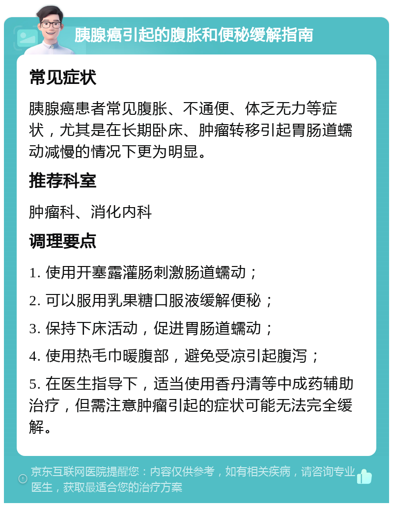 胰腺癌引起的腹胀和便秘缓解指南 常见症状 胰腺癌患者常见腹胀、不通便、体乏无力等症状，尤其是在长期卧床、肿瘤转移引起胃肠道蠕动减慢的情况下更为明显。 推荐科室 肿瘤科、消化内科 调理要点 1. 使用开塞露灌肠刺激肠道蠕动； 2. 可以服用乳果糖口服液缓解便秘； 3. 保持下床活动，促进胃肠道蠕动； 4. 使用热毛巾暖腹部，避免受凉引起腹泻； 5. 在医生指导下，适当使用香丹清等中成药辅助治疗，但需注意肿瘤引起的症状可能无法完全缓解。