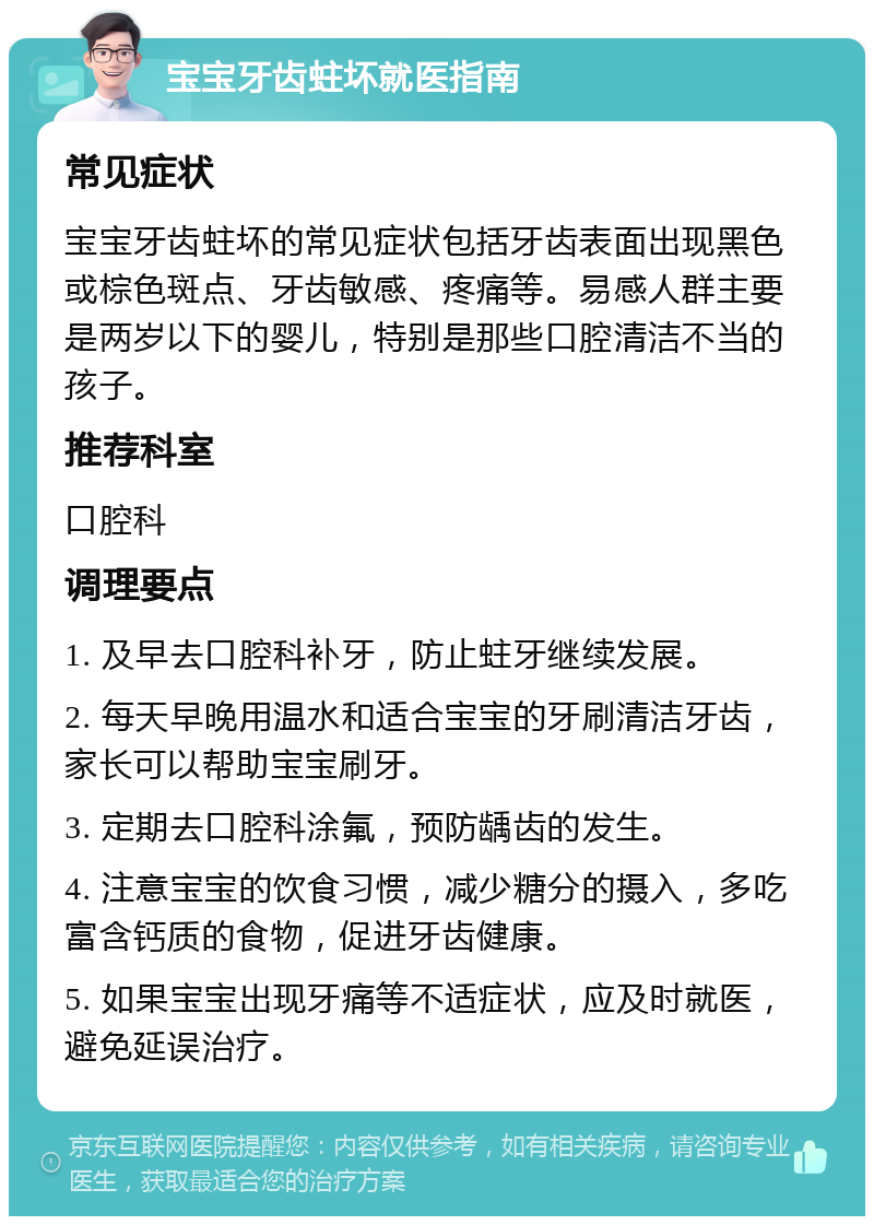 宝宝牙齿蛀坏就医指南 常见症状 宝宝牙齿蛀坏的常见症状包括牙齿表面出现黑色或棕色斑点、牙齿敏感、疼痛等。易感人群主要是两岁以下的婴儿，特别是那些口腔清洁不当的孩子。 推荐科室 口腔科 调理要点 1. 及早去口腔科补牙，防止蛀牙继续发展。 2. 每天早晚用温水和适合宝宝的牙刷清洁牙齿，家长可以帮助宝宝刷牙。 3. 定期去口腔科涂氟，预防龋齿的发生。 4. 注意宝宝的饮食习惯，减少糖分的摄入，多吃富含钙质的食物，促进牙齿健康。 5. 如果宝宝出现牙痛等不适症状，应及时就医，避免延误治疗。