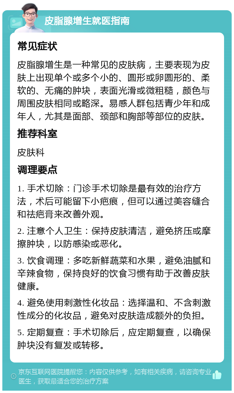 皮脂腺增生就医指南 常见症状 皮脂腺增生是一种常见的皮肤病，主要表现为皮肤上出现单个或多个小的、圆形或卵圆形的、柔软的、无痛的肿块，表面光滑或微粗糙，颜色与周围皮肤相同或略深。易感人群包括青少年和成年人，尤其是面部、颈部和胸部等部位的皮肤。 推荐科室 皮肤科 调理要点 1. 手术切除：门诊手术切除是最有效的治疗方法，术后可能留下小疤痕，但可以通过美容缝合和祛疤膏来改善外观。 2. 注意个人卫生：保持皮肤清洁，避免挤压或摩擦肿块，以防感染或恶化。 3. 饮食调理：多吃新鲜蔬菜和水果，避免油腻和辛辣食物，保持良好的饮食习惯有助于改善皮肤健康。 4. 避免使用刺激性化妆品：选择温和、不含刺激性成分的化妆品，避免对皮肤造成额外的负担。 5. 定期复查：手术切除后，应定期复查，以确保肿块没有复发或转移。