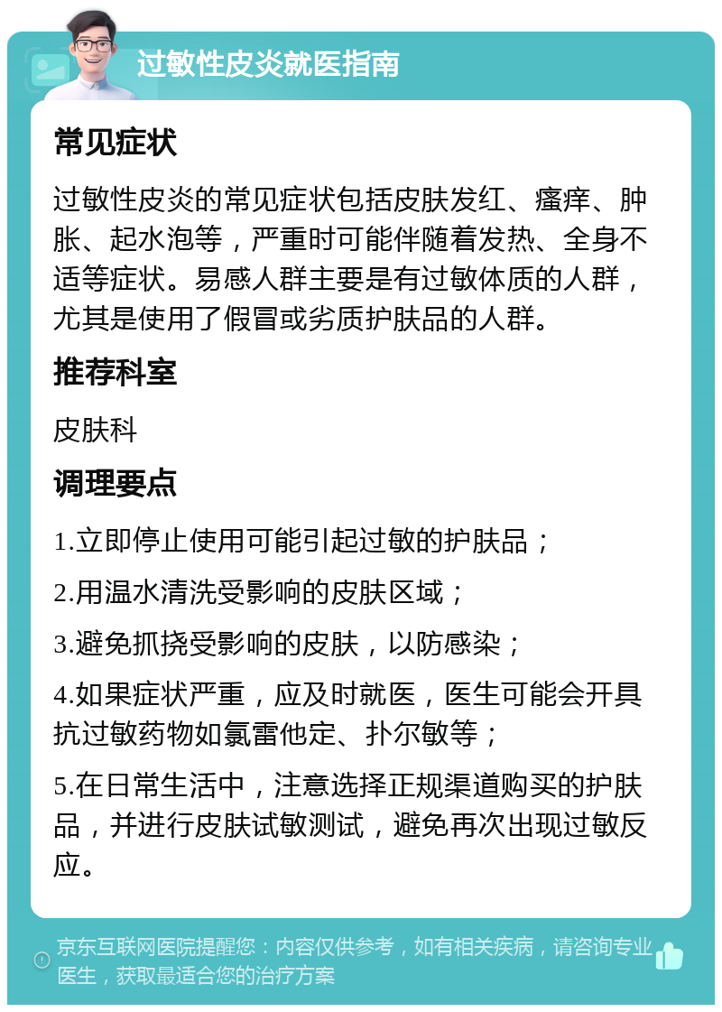 过敏性皮炎就医指南 常见症状 过敏性皮炎的常见症状包括皮肤发红、瘙痒、肿胀、起水泡等，严重时可能伴随着发热、全身不适等症状。易感人群主要是有过敏体质的人群，尤其是使用了假冒或劣质护肤品的人群。 推荐科室 皮肤科 调理要点 1.立即停止使用可能引起过敏的护肤品； 2.用温水清洗受影响的皮肤区域； 3.避免抓挠受影响的皮肤，以防感染； 4.如果症状严重，应及时就医，医生可能会开具抗过敏药物如氯雷他定、扑尔敏等； 5.在日常生活中，注意选择正规渠道购买的护肤品，并进行皮肤试敏测试，避免再次出现过敏反应。