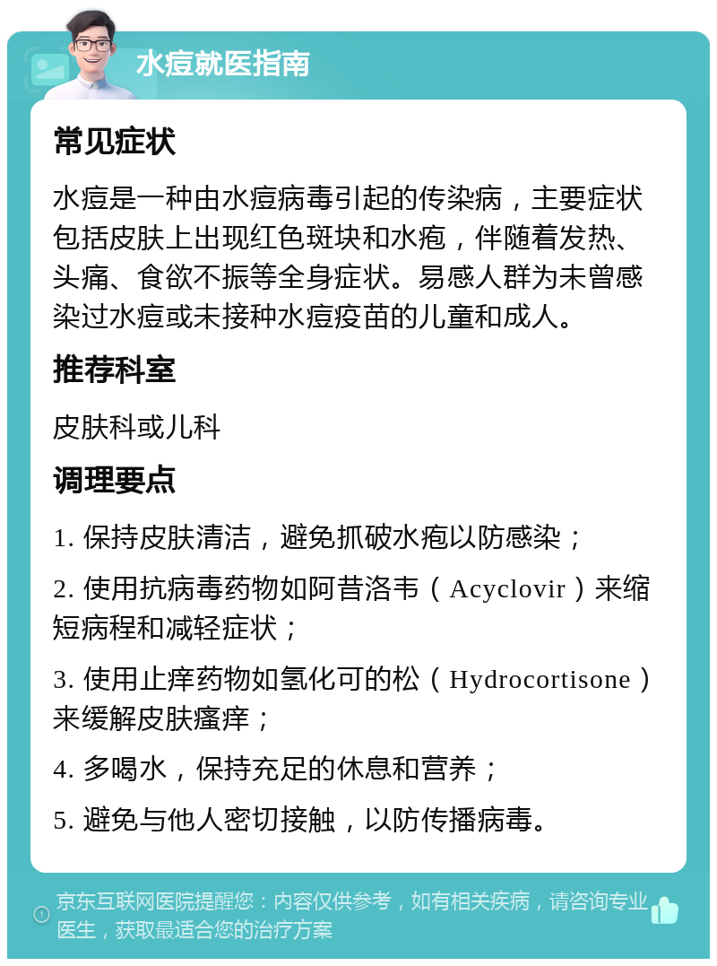 水痘就医指南 常见症状 水痘是一种由水痘病毒引起的传染病，主要症状包括皮肤上出现红色斑块和水疱，伴随着发热、头痛、食欲不振等全身症状。易感人群为未曾感染过水痘或未接种水痘疫苗的儿童和成人。 推荐科室 皮肤科或儿科 调理要点 1. 保持皮肤清洁，避免抓破水疱以防感染； 2. 使用抗病毒药物如阿昔洛韦（Acyclovir）来缩短病程和减轻症状； 3. 使用止痒药物如氢化可的松（Hydrocortisone）来缓解皮肤瘙痒； 4. 多喝水，保持充足的休息和营养； 5. 避免与他人密切接触，以防传播病毒。