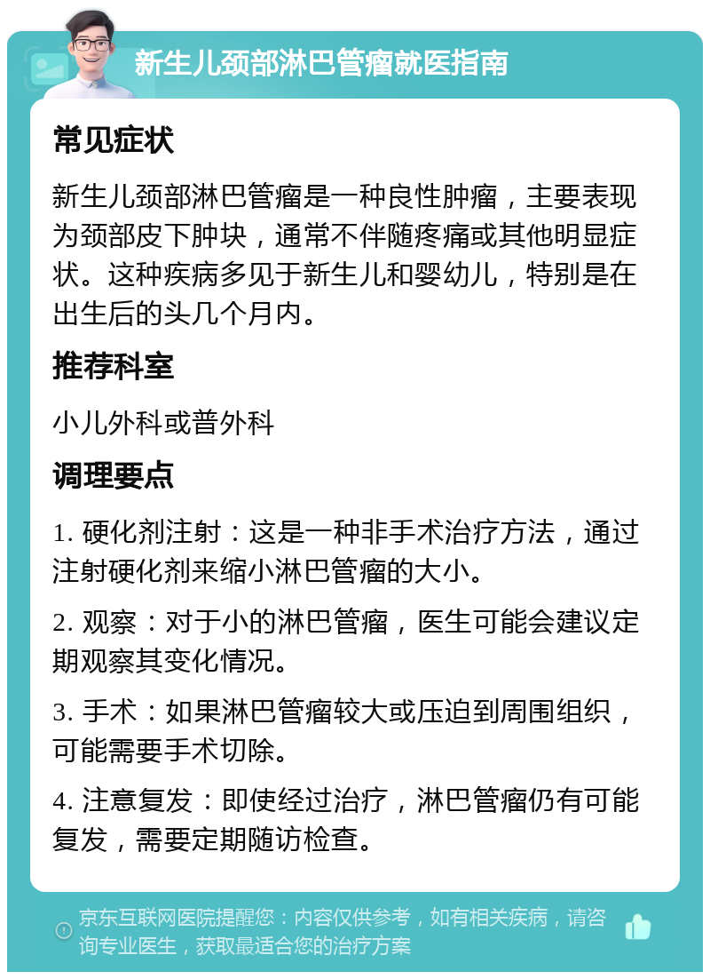 新生儿颈部淋巴管瘤就医指南 常见症状 新生儿颈部淋巴管瘤是一种良性肿瘤，主要表现为颈部皮下肿块，通常不伴随疼痛或其他明显症状。这种疾病多见于新生儿和婴幼儿，特别是在出生后的头几个月内。 推荐科室 小儿外科或普外科 调理要点 1. 硬化剂注射：这是一种非手术治疗方法，通过注射硬化剂来缩小淋巴管瘤的大小。 2. 观察：对于小的淋巴管瘤，医生可能会建议定期观察其变化情况。 3. 手术：如果淋巴管瘤较大或压迫到周围组织，可能需要手术切除。 4. 注意复发：即使经过治疗，淋巴管瘤仍有可能复发，需要定期随访检查。