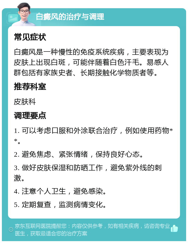 白癜风的治疗与调理 常见症状 白癜风是一种慢性的免疫系统疾病，主要表现为皮肤上出现白斑，可能伴随着白色汗毛。易感人群包括有家族史者、长期接触化学物质者等。 推荐科室 皮肤科 调理要点 1. 可以考虑口服和外涂联合治疗，例如使用药物**。 2. 避免焦虑、紧张情绪，保持良好心态。 3. 做好皮肤保湿和防晒工作，避免紫外线的刺激。 4. 注意个人卫生，避免感染。 5. 定期复查，监测病情变化。