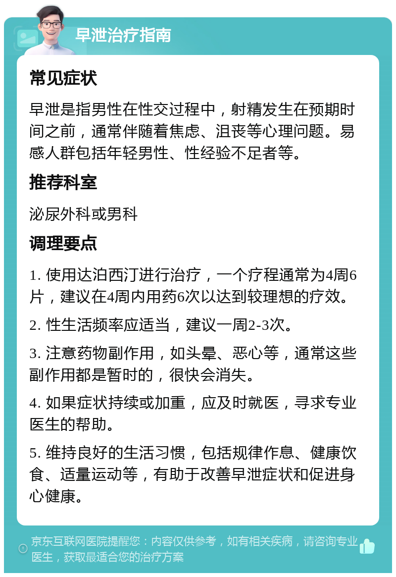 早泄治疗指南 常见症状 早泄是指男性在性交过程中，射精发生在预期时间之前，通常伴随着焦虑、沮丧等心理问题。易感人群包括年轻男性、性经验不足者等。 推荐科室 泌尿外科或男科 调理要点 1. 使用达泊西汀进行治疗，一个疗程通常为4周6片，建议在4周内用药6次以达到较理想的疗效。 2. 性生活频率应适当，建议一周2-3次。 3. 注意药物副作用，如头晕、恶心等，通常这些副作用都是暂时的，很快会消失。 4. 如果症状持续或加重，应及时就医，寻求专业医生的帮助。 5. 维持良好的生活习惯，包括规律作息、健康饮食、适量运动等，有助于改善早泄症状和促进身心健康。