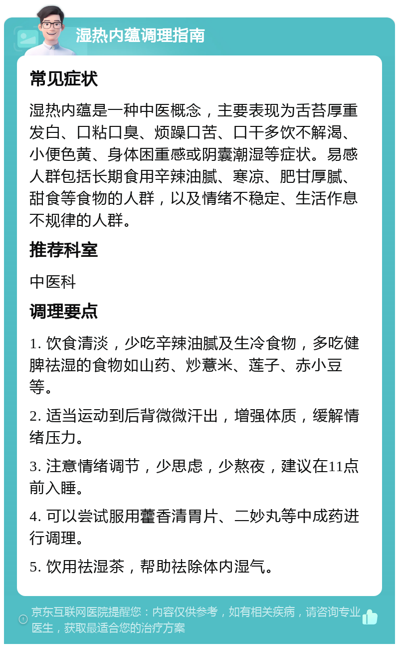 湿热内蕴调理指南 常见症状 湿热内蕴是一种中医概念，主要表现为舌苔厚重发白、口粘口臭、烦躁口苦、口干多饮不解渴、小便色黄、身体困重感或阴囊潮湿等症状。易感人群包括长期食用辛辣油腻、寒凉、肥甘厚腻、甜食等食物的人群，以及情绪不稳定、生活作息不规律的人群。 推荐科室 中医科 调理要点 1. 饮食清淡，少吃辛辣油腻及生冷食物，多吃健脾祛湿的食物如山药、炒薏米、莲子、赤小豆等。 2. 适当运动到后背微微汗出，增强体质，缓解情绪压力。 3. 注意情绪调节，少思虑，少熬夜，建议在11点前入睡。 4. 可以尝试服用藿香清胃片、二妙丸等中成药进行调理。 5. 饮用祛湿茶，帮助祛除体内湿气。