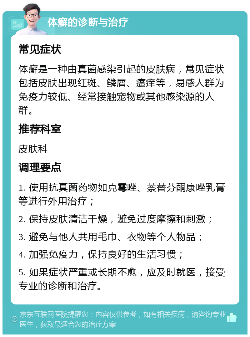 体癣的诊断与治疗 常见症状 体癣是一种由真菌感染引起的皮肤病，常见症状包括皮肤出现红斑、鳞屑、瘙痒等，易感人群为免疫力较低、经常接触宠物或其他感染源的人群。 推荐科室 皮肤科 调理要点 1. 使用抗真菌药物如克霉唑、萘替芬酮康唑乳膏等进行外用治疗； 2. 保持皮肤清洁干燥，避免过度摩擦和刺激； 3. 避免与他人共用毛巾、衣物等个人物品； 4. 加强免疫力，保持良好的生活习惯； 5. 如果症状严重或长期不愈，应及时就医，接受专业的诊断和治疗。