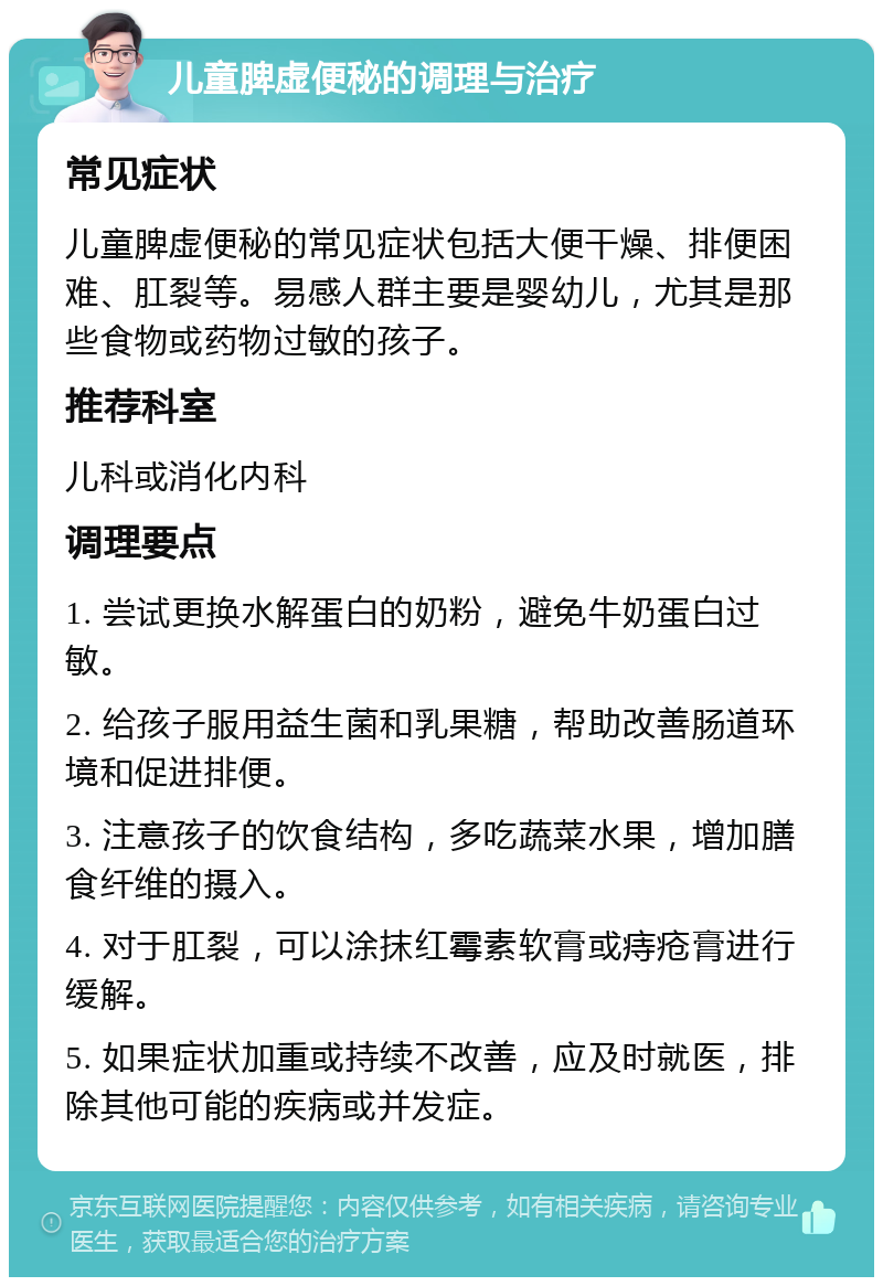 儿童脾虚便秘的调理与治疗 常见症状 儿童脾虚便秘的常见症状包括大便干燥、排便困难、肛裂等。易感人群主要是婴幼儿，尤其是那些食物或药物过敏的孩子。 推荐科室 儿科或消化内科 调理要点 1. 尝试更换水解蛋白的奶粉，避免牛奶蛋白过敏。 2. 给孩子服用益生菌和乳果糖，帮助改善肠道环境和促进排便。 3. 注意孩子的饮食结构，多吃蔬菜水果，增加膳食纤维的摄入。 4. 对于肛裂，可以涂抹红霉素软膏或痔疮膏进行缓解。 5. 如果症状加重或持续不改善，应及时就医，排除其他可能的疾病或并发症。