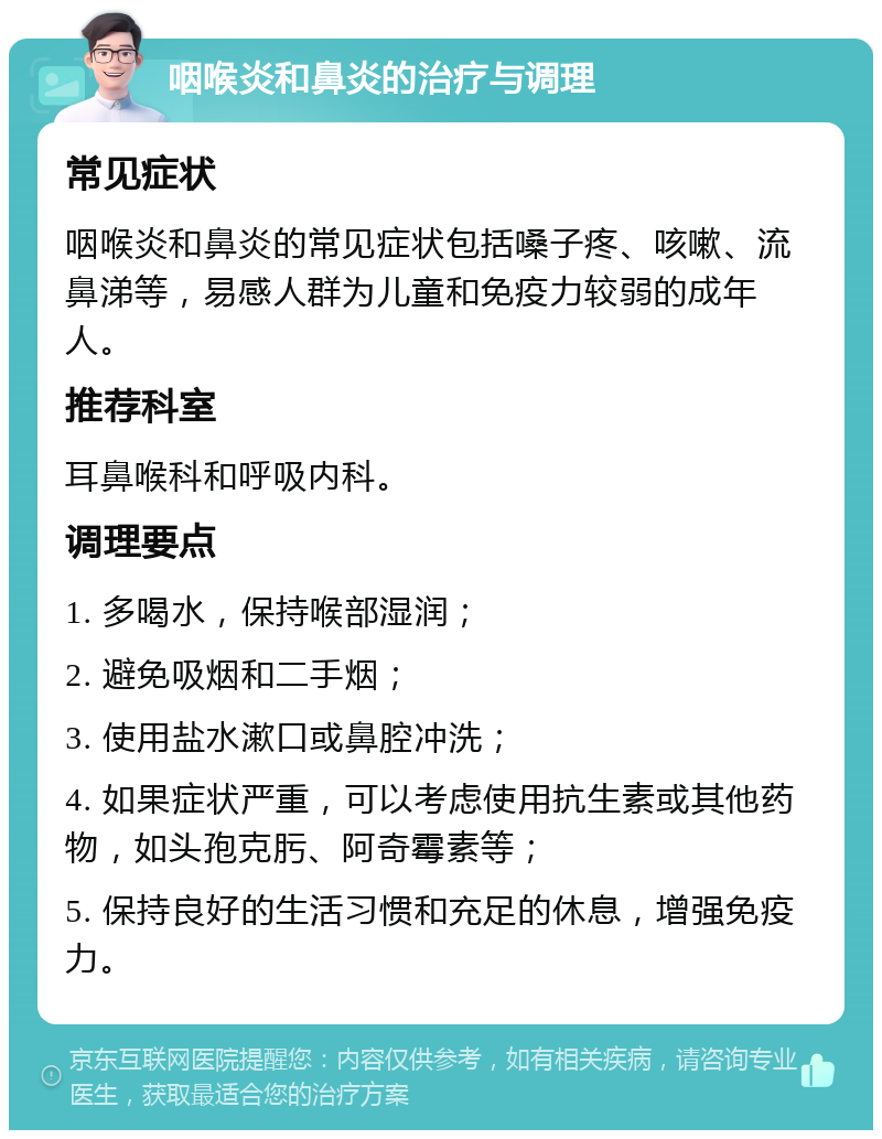 咽喉炎和鼻炎的治疗与调理 常见症状 咽喉炎和鼻炎的常见症状包括嗓子疼、咳嗽、流鼻涕等，易感人群为儿童和免疫力较弱的成年人。 推荐科室 耳鼻喉科和呼吸内科。 调理要点 1. 多喝水，保持喉部湿润； 2. 避免吸烟和二手烟； 3. 使用盐水漱口或鼻腔冲洗； 4. 如果症状严重，可以考虑使用抗生素或其他药物，如头孢克肟、阿奇霉素等； 5. 保持良好的生活习惯和充足的休息，增强免疫力。