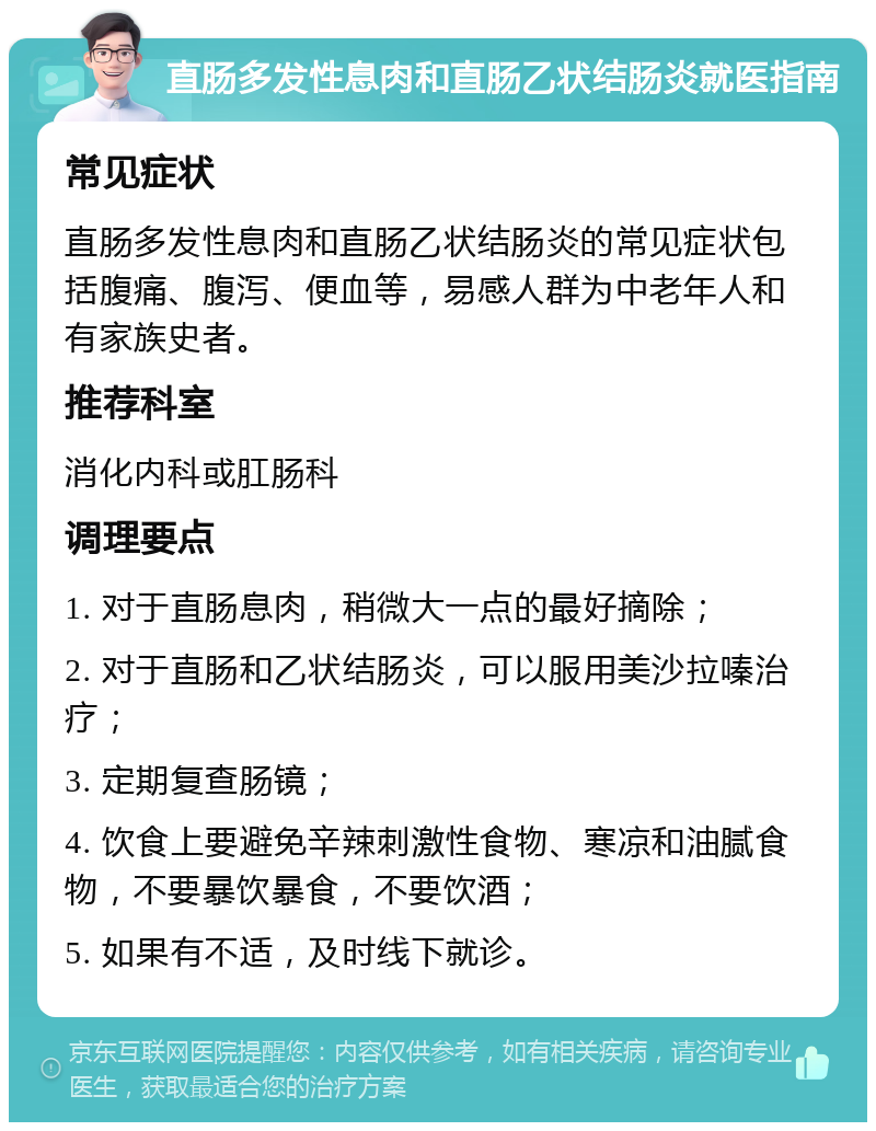 直肠多发性息肉和直肠乙状结肠炎就医指南 常见症状 直肠多发性息肉和直肠乙状结肠炎的常见症状包括腹痛、腹泻、便血等，易感人群为中老年人和有家族史者。 推荐科室 消化内科或肛肠科 调理要点 1. 对于直肠息肉，稍微大一点的最好摘除； 2. 对于直肠和乙状结肠炎，可以服用美沙拉嗪治疗； 3. 定期复查肠镜； 4. 饮食上要避免辛辣刺激性食物、寒凉和油腻食物，不要暴饮暴食，不要饮酒； 5. 如果有不适，及时线下就诊。