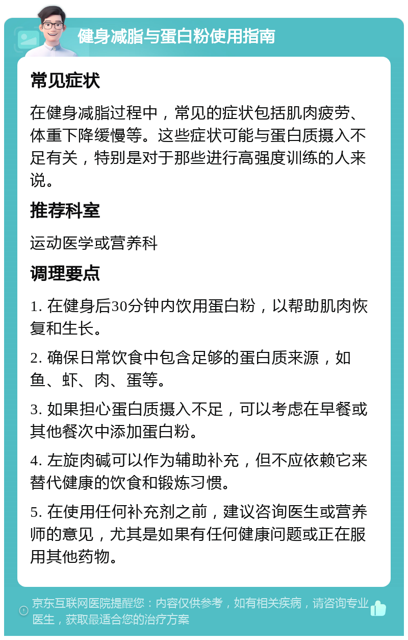 健身减脂与蛋白粉使用指南 常见症状 在健身减脂过程中，常见的症状包括肌肉疲劳、体重下降缓慢等。这些症状可能与蛋白质摄入不足有关，特别是对于那些进行高强度训练的人来说。 推荐科室 运动医学或营养科 调理要点 1. 在健身后30分钟内饮用蛋白粉，以帮助肌肉恢复和生长。 2. 确保日常饮食中包含足够的蛋白质来源，如鱼、虾、肉、蛋等。 3. 如果担心蛋白质摄入不足，可以考虑在早餐或其他餐次中添加蛋白粉。 4. 左旋肉碱可以作为辅助补充，但不应依赖它来替代健康的饮食和锻炼习惯。 5. 在使用任何补充剂之前，建议咨询医生或营养师的意见，尤其是如果有任何健康问题或正在服用其他药物。