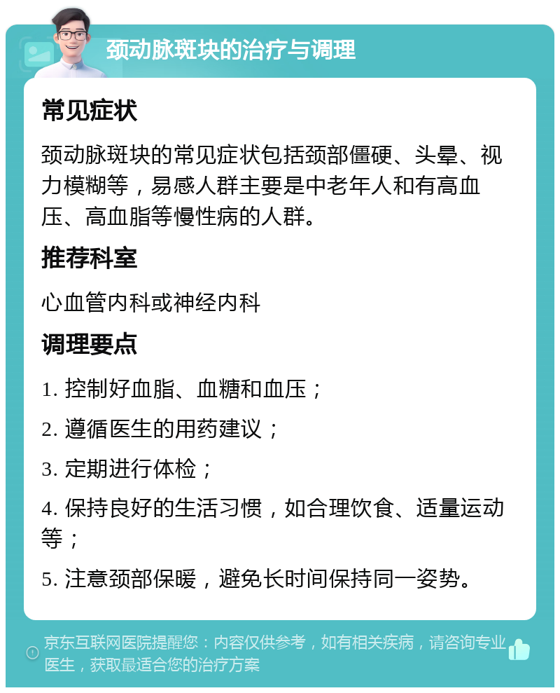 颈动脉斑块的治疗与调理 常见症状 颈动脉斑块的常见症状包括颈部僵硬、头晕、视力模糊等，易感人群主要是中老年人和有高血压、高血脂等慢性病的人群。 推荐科室 心血管内科或神经内科 调理要点 1. 控制好血脂、血糖和血压； 2. 遵循医生的用药建议； 3. 定期进行体检； 4. 保持良好的生活习惯，如合理饮食、适量运动等； 5. 注意颈部保暖，避免长时间保持同一姿势。