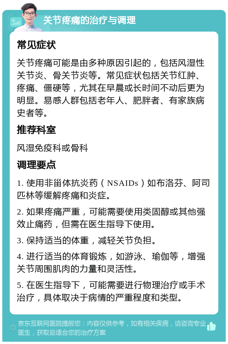 关节疼痛的治疗与调理 常见症状 关节疼痛可能是由多种原因引起的，包括风湿性关节炎、骨关节炎等。常见症状包括关节红肿、疼痛、僵硬等，尤其在早晨或长时间不动后更为明显。易感人群包括老年人、肥胖者、有家族病史者等。 推荐科室 风湿免疫科或骨科 调理要点 1. 使用非甾体抗炎药（NSAIDs）如布洛芬、阿司匹林等缓解疼痛和炎症。 2. 如果疼痛严重，可能需要使用类固醇或其他强效止痛药，但需在医生指导下使用。 3. 保持适当的体重，减轻关节负担。 4. 进行适当的体育锻炼，如游泳、瑜伽等，增强关节周围肌肉的力量和灵活性。 5. 在医生指导下，可能需要进行物理治疗或手术治疗，具体取决于病情的严重程度和类型。