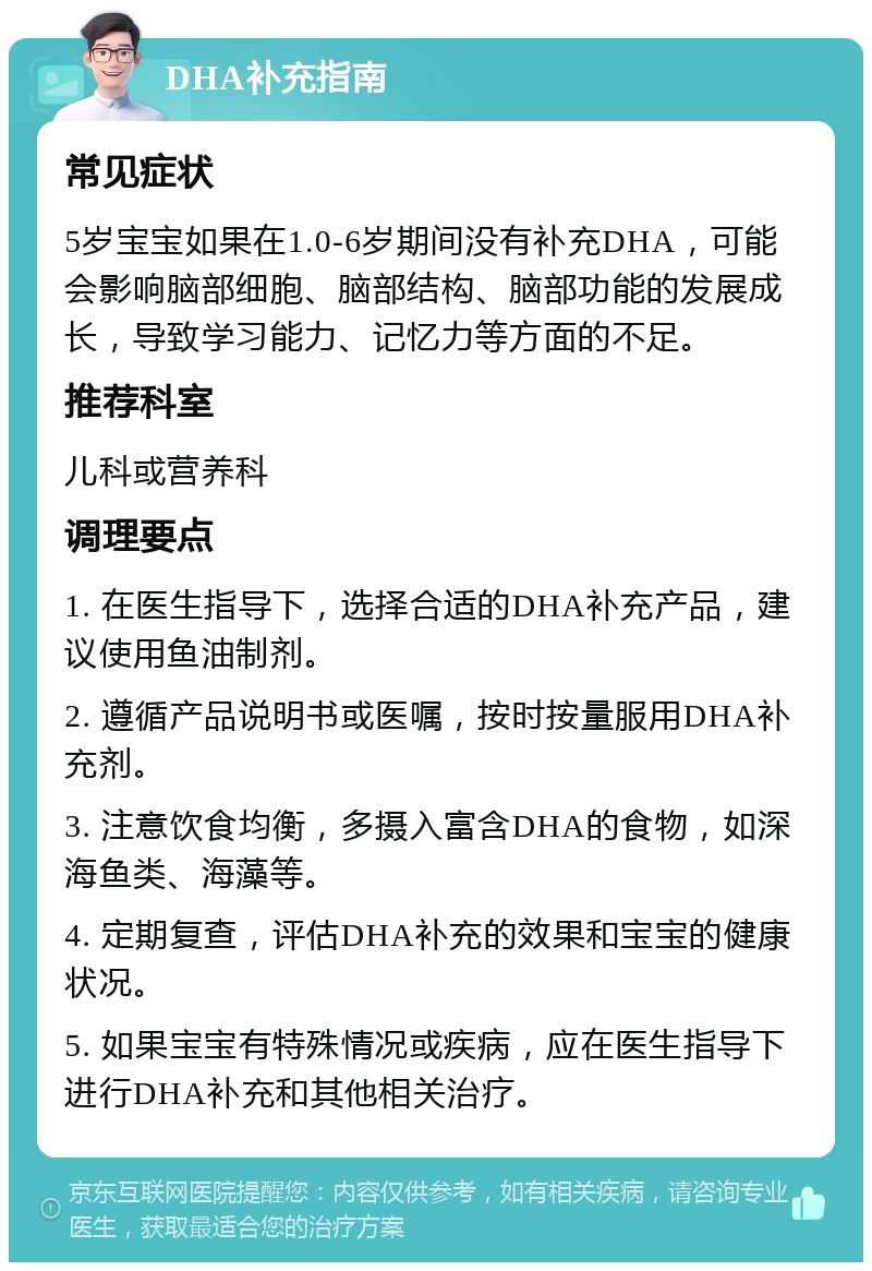 DHA补充指南 常见症状 5岁宝宝如果在1.0-6岁期间没有补充DHA，可能会影响脑部细胞、脑部结构、脑部功能的发展成长，导致学习能力、记忆力等方面的不足。 推荐科室 儿科或营养科 调理要点 1. 在医生指导下，选择合适的DHA补充产品，建议使用鱼油制剂。 2. 遵循产品说明书或医嘱，按时按量服用DHA补充剂。 3. 注意饮食均衡，多摄入富含DHA的食物，如深海鱼类、海藻等。 4. 定期复查，评估DHA补充的效果和宝宝的健康状况。 5. 如果宝宝有特殊情况或疾病，应在医生指导下进行DHA补充和其他相关治疗。