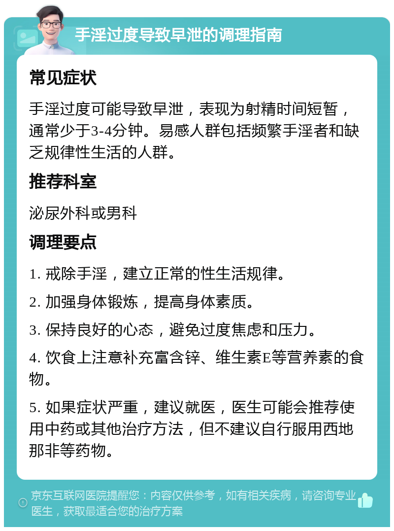 手淫过度导致早泄的调理指南 常见症状 手淫过度可能导致早泄，表现为射精时间短暂，通常少于3-4分钟。易感人群包括频繁手淫者和缺乏规律性生活的人群。 推荐科室 泌尿外科或男科 调理要点 1. 戒除手淫，建立正常的性生活规律。 2. 加强身体锻炼，提高身体素质。 3. 保持良好的心态，避免过度焦虑和压力。 4. 饮食上注意补充富含锌、维生素E等营养素的食物。 5. 如果症状严重，建议就医，医生可能会推荐使用中药或其他治疗方法，但不建议自行服用西地那非等药物。