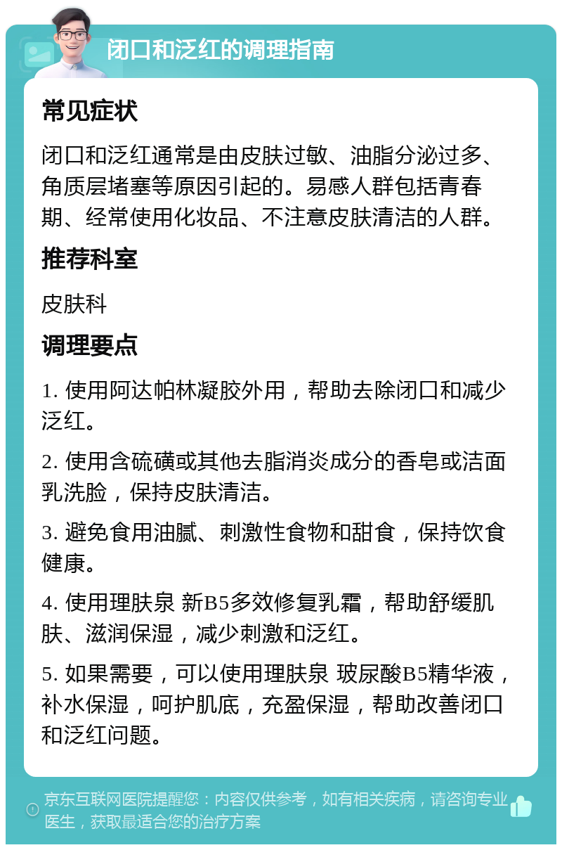 闭口和泛红的调理指南 常见症状 闭口和泛红通常是由皮肤过敏、油脂分泌过多、角质层堵塞等原因引起的。易感人群包括青春期、经常使用化妆品、不注意皮肤清洁的人群。 推荐科室 皮肤科 调理要点 1. 使用阿达帕林凝胶外用，帮助去除闭口和减少泛红。 2. 使用含硫磺或其他去脂消炎成分的香皂或洁面乳洗脸，保持皮肤清洁。 3. 避免食用油腻、刺激性食物和甜食，保持饮食健康。 4. 使用理肤泉 新B5多效修复乳霜，帮助舒缓肌肤、滋润保湿，减少刺激和泛红。 5. 如果需要，可以使用理肤泉 玻尿酸B5精华液，补水保湿，呵护肌底，充盈保湿，帮助改善闭口和泛红问题。