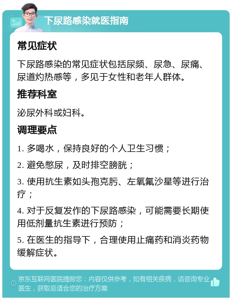 下尿路感染就医指南 常见症状 下尿路感染的常见症状包括尿频、尿急、尿痛、尿道灼热感等，多见于女性和老年人群体。 推荐科室 泌尿外科或妇科。 调理要点 1. 多喝水，保持良好的个人卫生习惯； 2. 避免憋尿，及时排空膀胱； 3. 使用抗生素如头孢克肟、左氧氟沙星等进行治疗； 4. 对于反复发作的下尿路感染，可能需要长期使用低剂量抗生素进行预防； 5. 在医生的指导下，合理使用止痛药和消炎药物缓解症状。